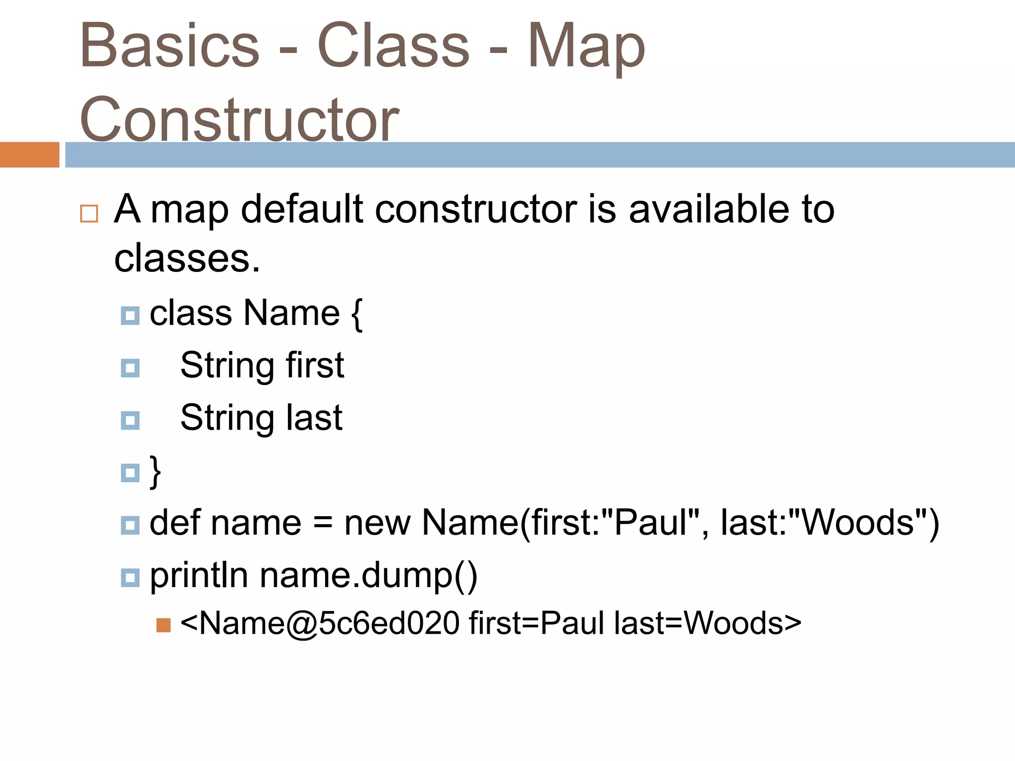 Basics - Class - Map
Constructor
   A map default constructor is available to
    classes.
     class  Name {
        String first
        String last
    }

     def name = new Name(first:"Paul", last:"Woods")
     println name.dump()
         <Name@5c6ed020   first=Paul last=Woods>
 