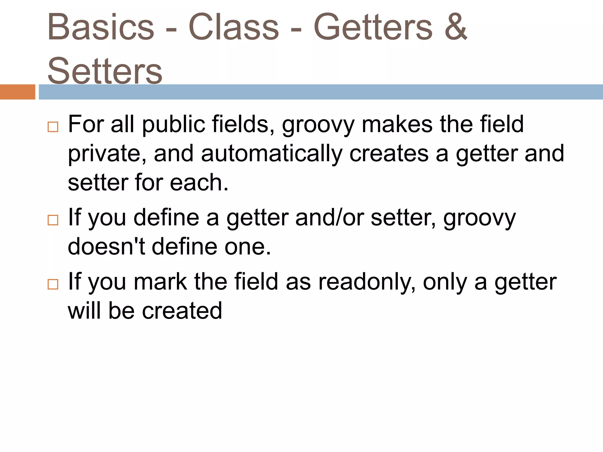 Basics - Class - Getters &
Setters
   For all public fields, groovy makes the field
    private, and automatically creates a getter and
    setter for each.
   If you define a getter and/or setter, groovy
    doesn't define one.
   If you mark the field as readonly, only a getter
    will be created
 