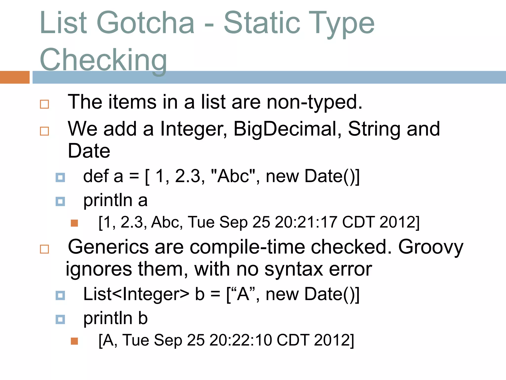 List Gotcha - Static Type
Checking
       The items in a list are non-typed.
       We add a Integer, BigDecimal, String and
        Date
           def a = [ 1, 2.3, "Abc", new Date()]
           println a
            [1, 2.3, Abc, Tue Sep 25 20:21:17 CDT 2012]
   Generics are compile-time checked. Groovy
    ignores them, with no syntax error
           List<Integer> b = [“A”, new Date()]
           println b
            [A, Tue Sep 25 20:22:10 CDT 2012]
 