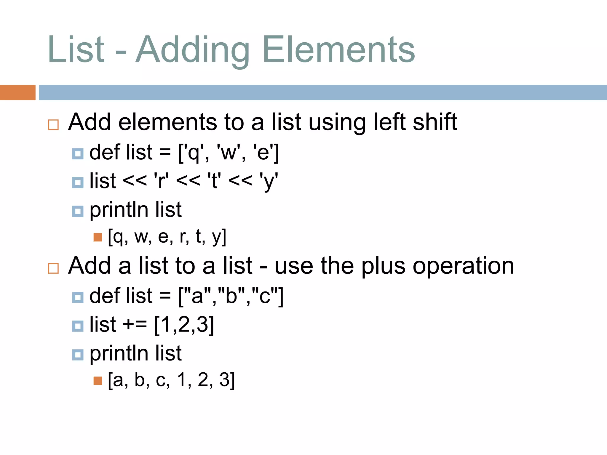 List - Adding Elements
   Add elements to a list using left shift
     def  list = ['q', 'w', 'e']
     list << 'r' << 't' << 'y'
     println list
       [q,   w, e, r, t, y]
   Add a list to a list - use the plus operation
     def  list = ["a","b","c"]
     list += [1,2,3]
     println list
       [a,   b, c, 1, 2, 3]
 
