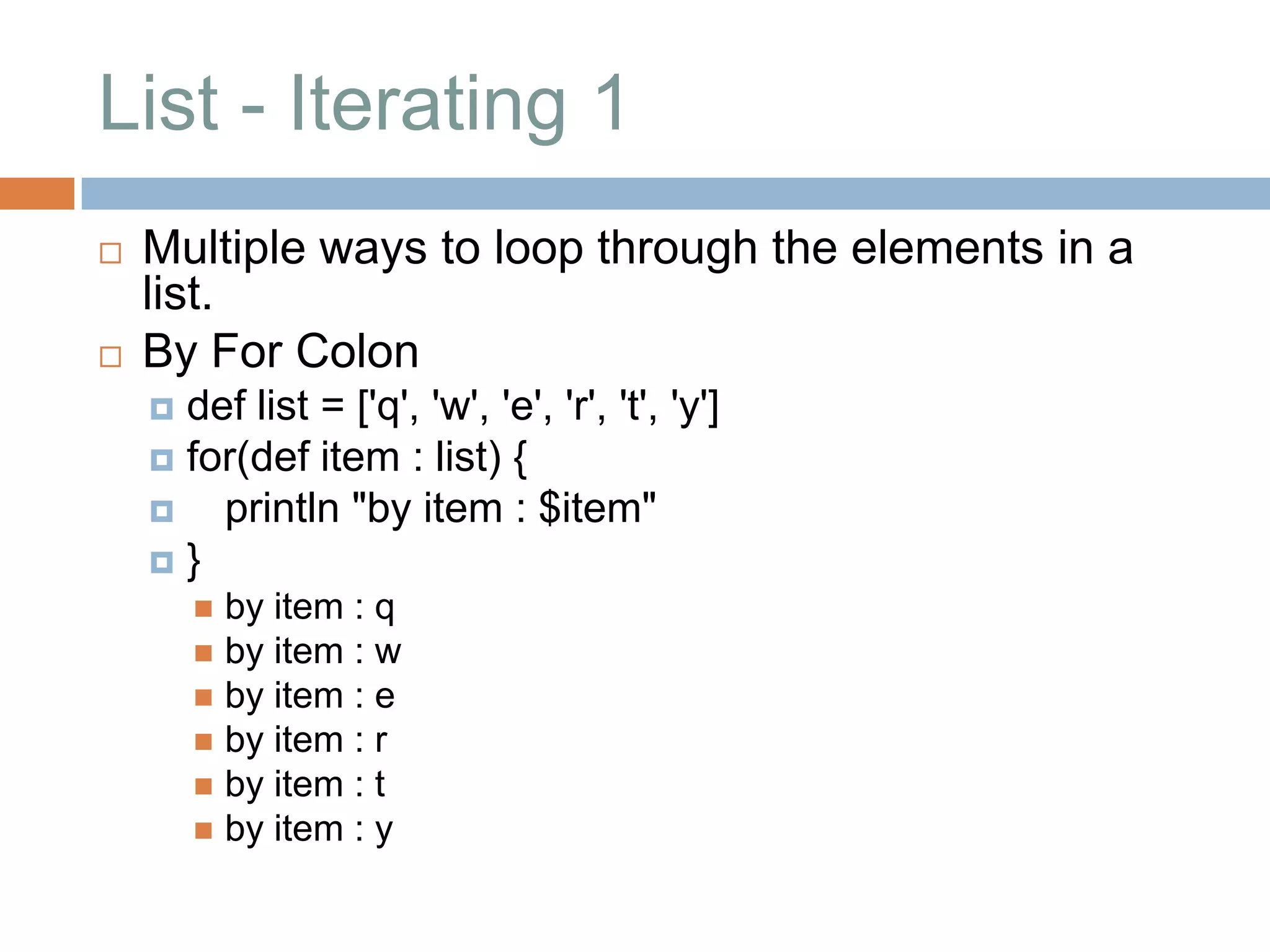 List - Iterating 1
   Multiple ways to loop through the elements in a
    list.
   By For Colon
     def list = ['q', 'w', 'e', 'r', 't', 'y']
     for(def item : list) {
       println "by item : $item"
    }
         by item : q
         by item : w
         by item : e
         by item : r
         by item : t
         by item : y
 