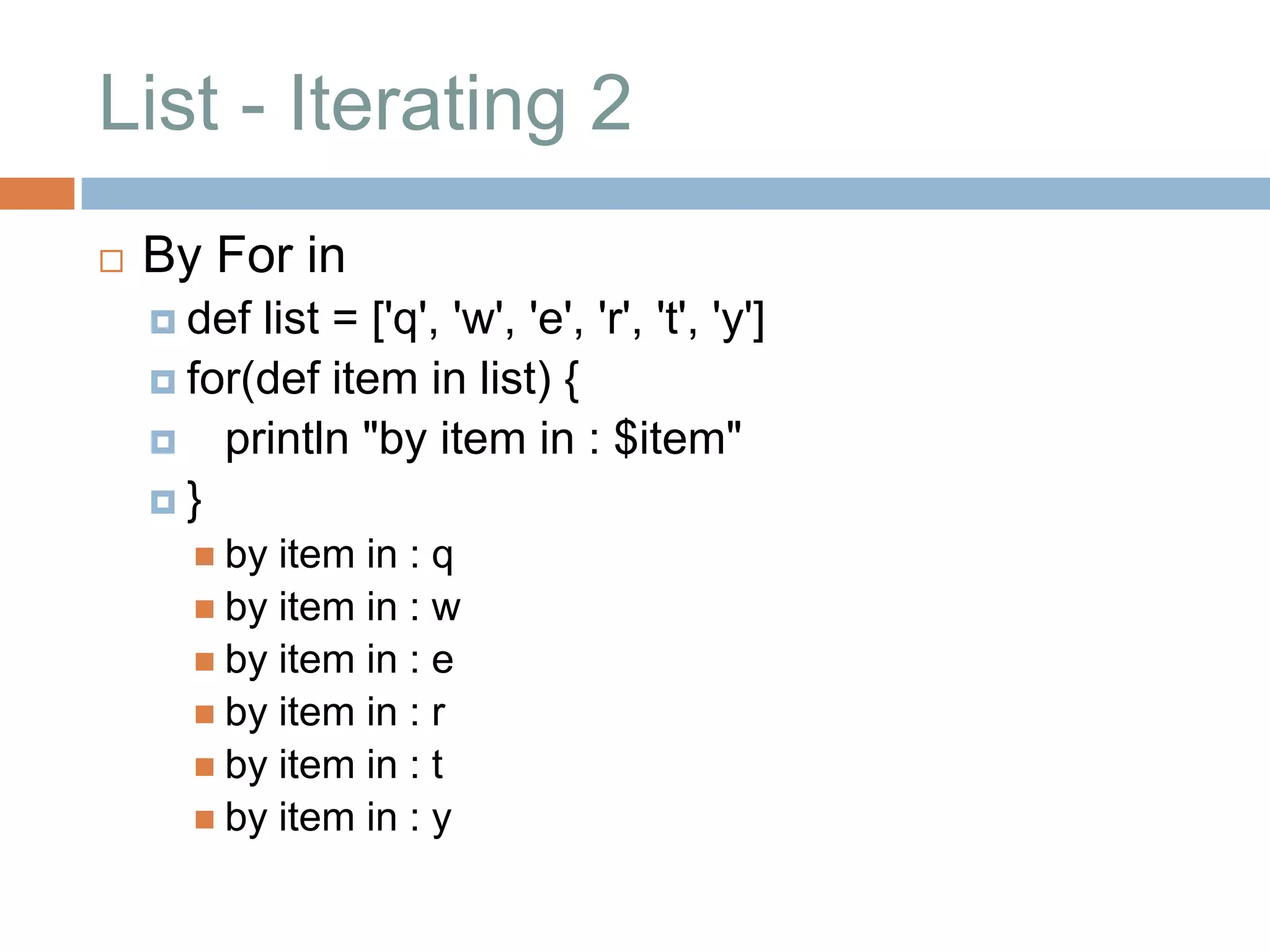 List - Iterating 2
   By For in
     def list = ['q', 'w', 'e', 'r', 't', 'y']
     for(def item in list) {
     println "by item in : $item"
    }
        by item in : q
        by item in : w
        by item in : e
        by item in : r
        by item in : t
        by item in : y
 