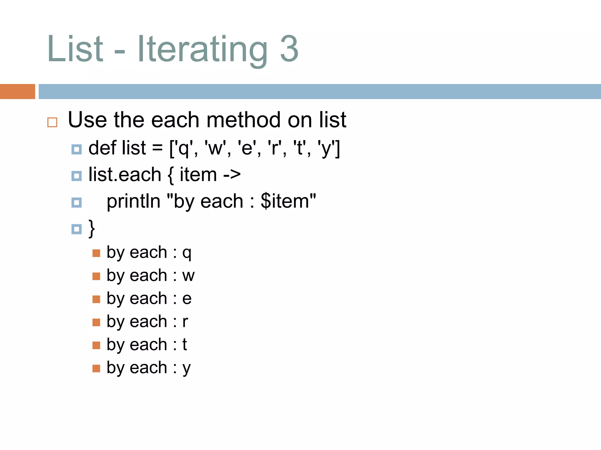List - Iterating 3
   Use the each method on list
     def list = ['q', 'w', 'e', 'r', 't', 'y']
     list.each { item ->
        println "by each : $item"
    }
         by each : q
         by each : w
         by each : e
         by each : r
         by each : t
         by each : y
 