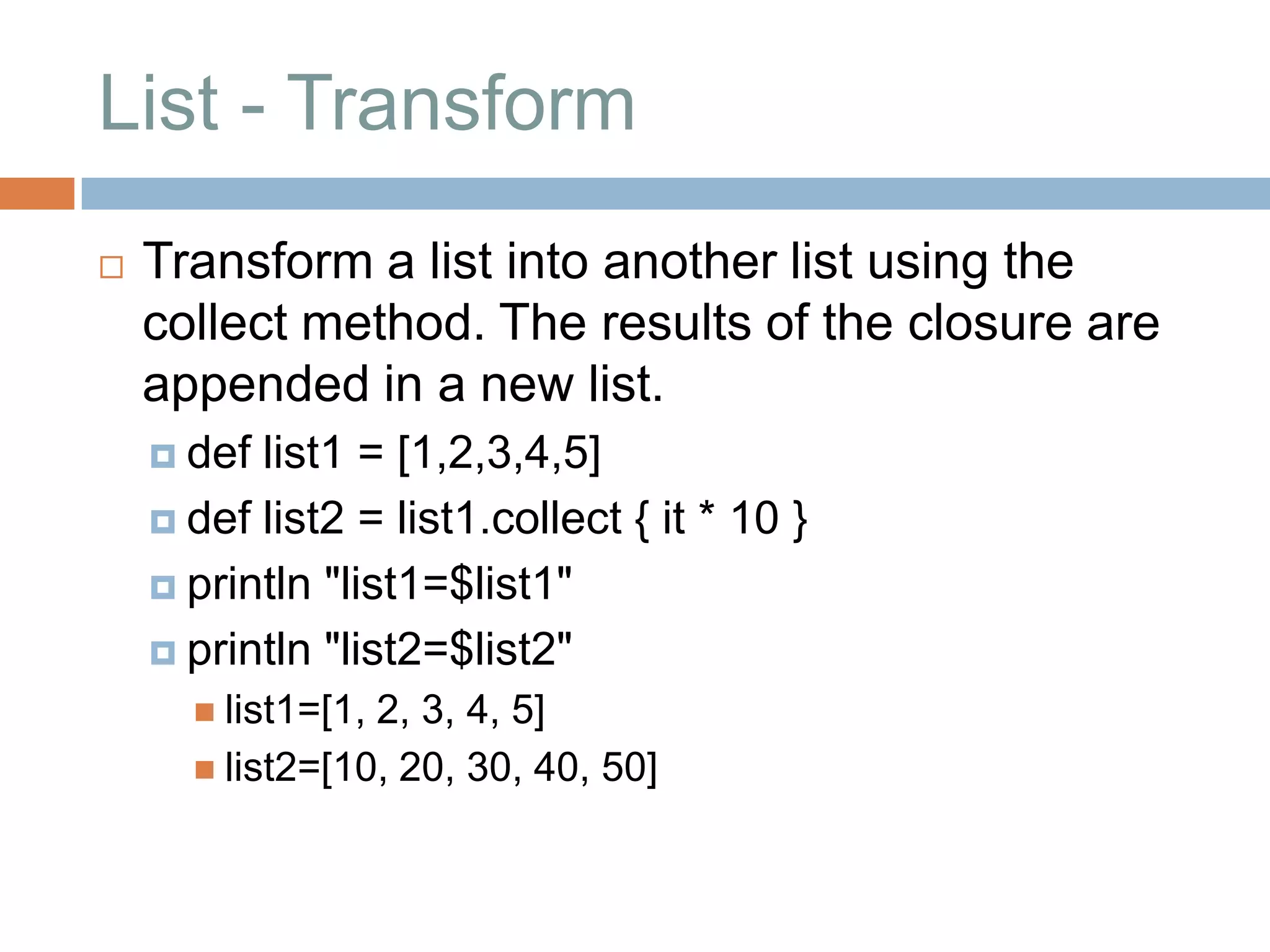 List - Transform
   Transform a list into another list using the
    collect method. The results of the closure are
    appended in a new list.
     def list1 = [1,2,3,4,5]
     def list2 = list1.collect { it * 10 }

     println "list1=$list1"

     println "list2=$list2"
       list1=[1,2, 3, 4, 5]
       list2=[10, 20, 30, 40, 50]
 