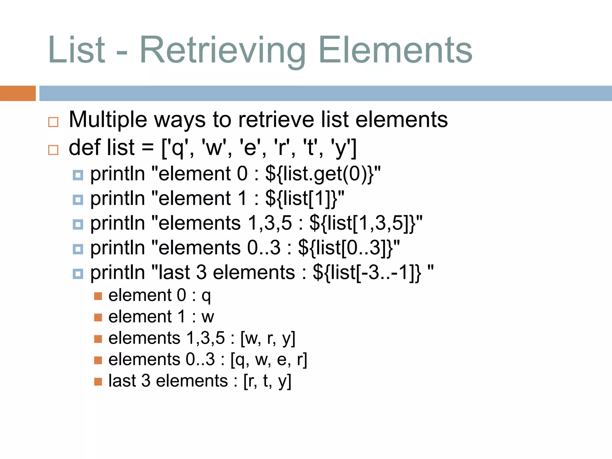 List - Retrieving Elements
   Multiple ways to retrieve list elements
   def list = ['q', 'w', 'e', 'r', 't', 'y']
     println "element 0 : ${list.get(0)}"
     println "element 1 : ${list[1]}"
     println "elements 1,3,5 : ${list[1,3,5]}"
     println "elements 0..3 : ${list[0..3]}"
     println "last 3 elements : ${list[-3..-1]} "
         element 0 : q
         element 1 : w
         elements 1,3,5 : [w, r, y]
         elements 0..3 : [q, w, e, r]
         last 3 elements : [r, t, y]
 