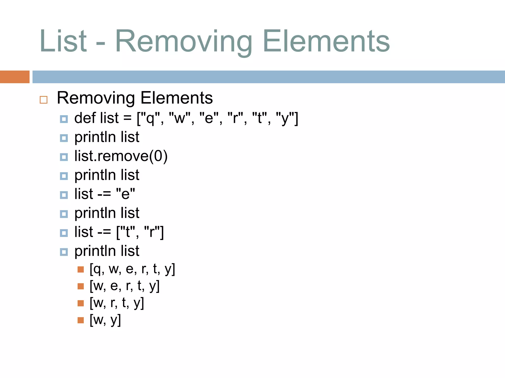 List - Removing Elements
   Removing Elements
       def list = ["q", "w", "e", "r", "t", "y"]
       println list
       list.remove(0)
       println list
       list -= "e"
       println list
       list -= ["t", "r"]
       println list
           [q, w, e, r, t, y]
           [w, e, r, t, y]
           [w, r, t, y]
           [w, y]
 