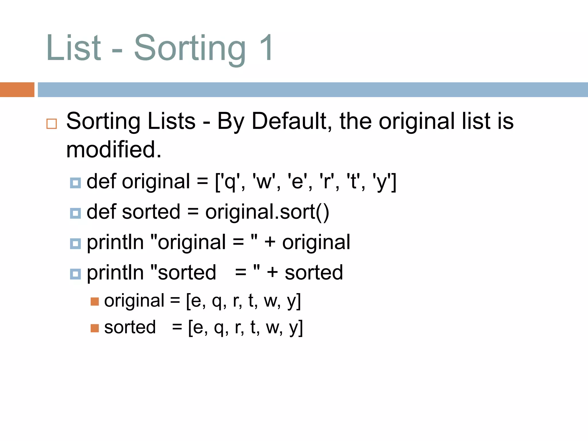 List - Sorting 1
   Sorting Lists - By Default, the original list is
    modified.
     def original = ['q', 'w', 'e', 'r', 't', 'y']
     def sorted = original.sort()

     println "original = " + original

     println "sorted = " + sorted
       original
               = [e, q, r, t, w, y]
       sorted = [e, q, r, t, w, y]
 