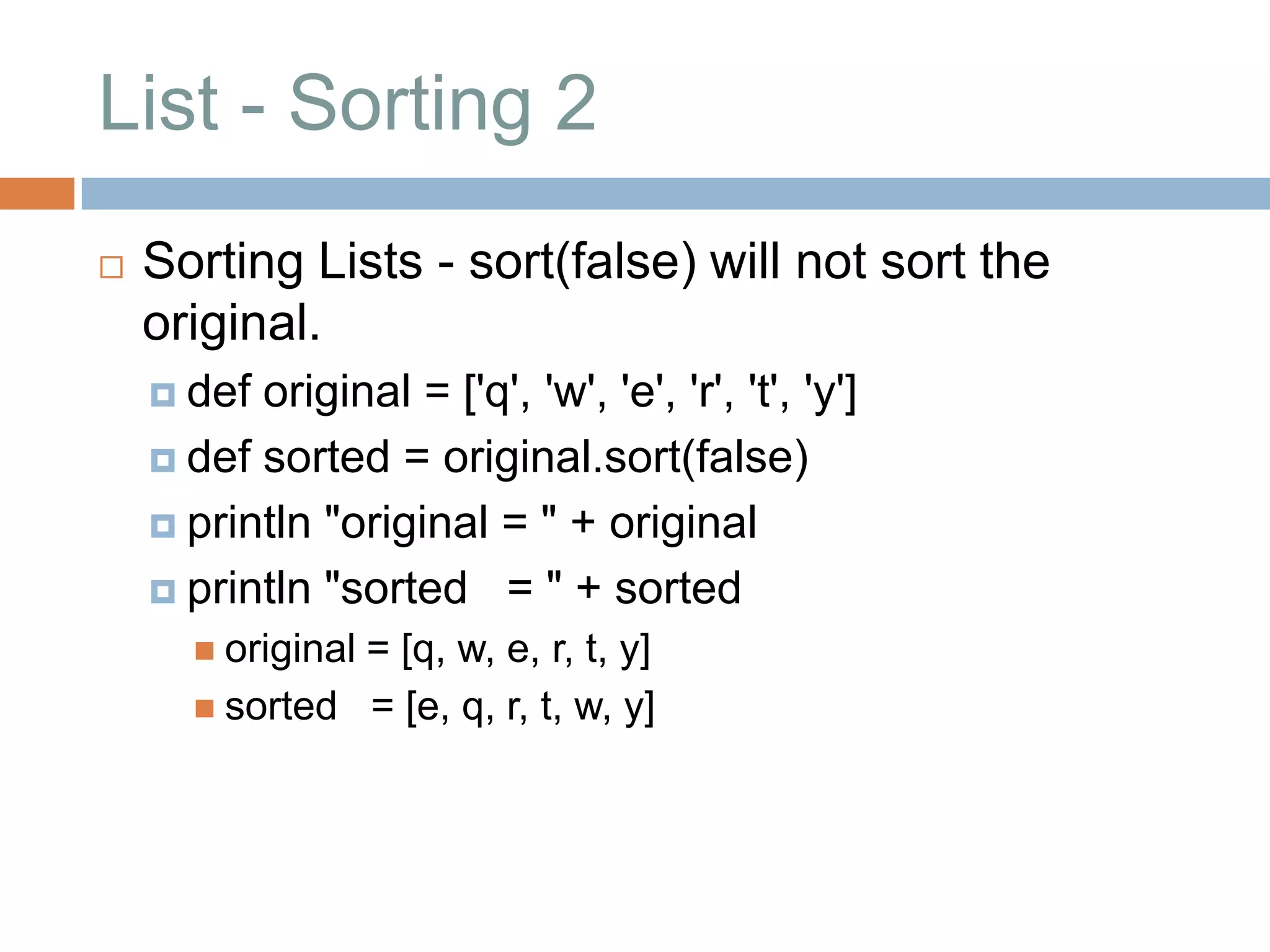 List - Sorting 2
   Sorting Lists - sort(false) will not sort the
    original.
     def original = ['q', 'w', 'e', 'r', 't', 'y']
     def sorted = original.sort(false)

     println "original = " + original

     println "sorted = " + sorted
       original
               = [q, w, e, r, t, y]
       sorted = [e, q, r, t, w, y]
 