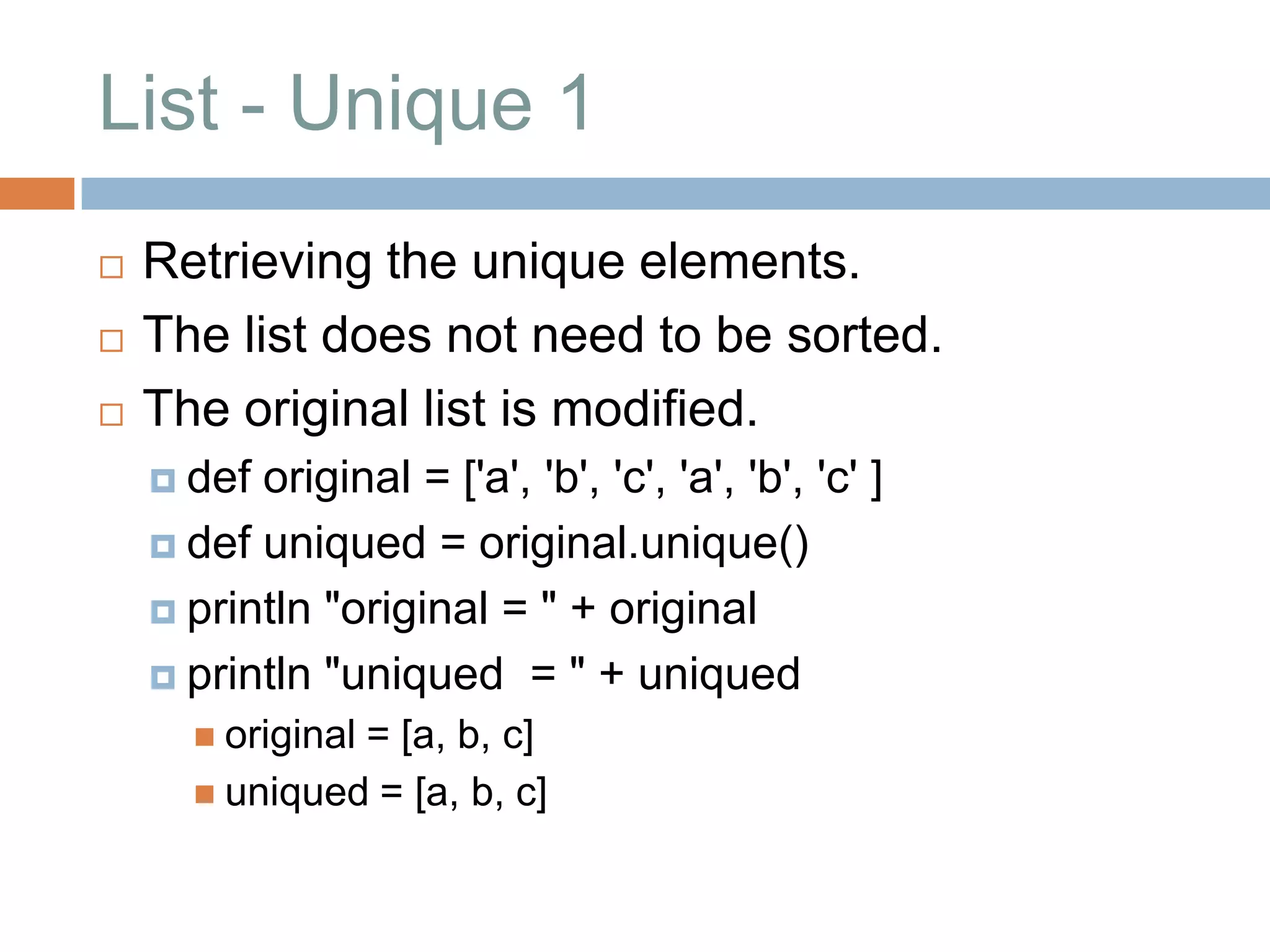 List - Unique 1
   Retrieving the unique elements.
   The list does not need to be sorted.
   The original list is modified.
     def original = ['a', 'b', 'c', 'a', 'b', 'c' ]
     def uniqued = original.unique()

     println "original = " + original

     println "uniqued = " + uniqued
       original
               = [a, b, c]
       uniqued = [a, b, c]
 
