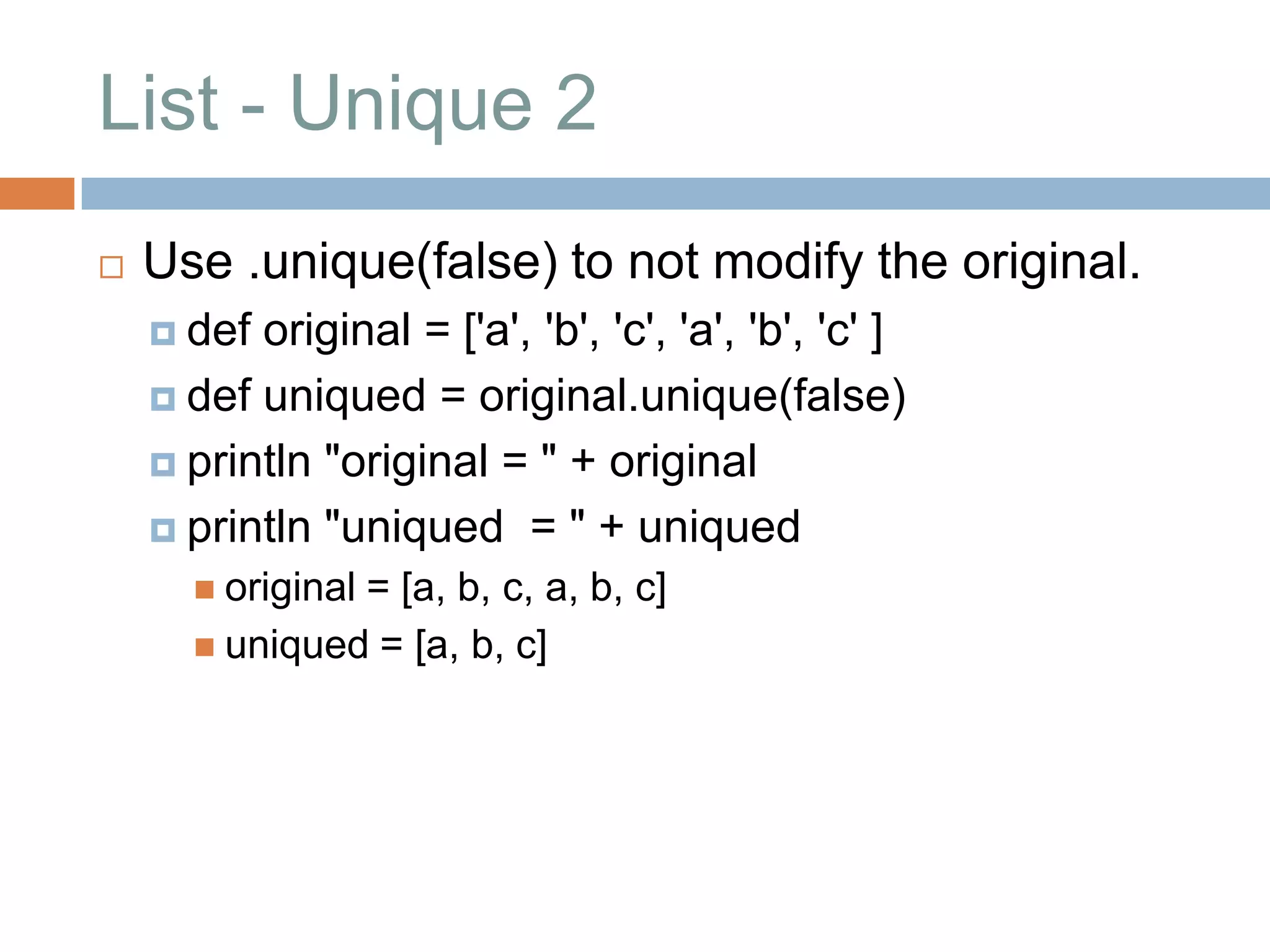 List - Unique 2
   Use .unique(false) to not modify the original.
     def original = ['a', 'b', 'c', 'a', 'b', 'c' ]
     def uniqued = original.unique(false)

     println "original = " + original

     println "uniqued = " + uniqued
       original
               = [a, b, c, a, b, c]
       uniqued = [a, b, c]
 