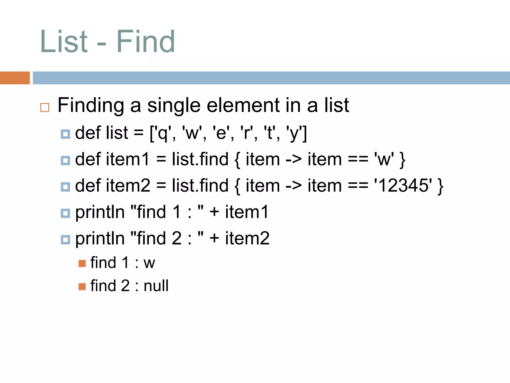 List - Find
   Finding a single element in a list
     def list = ['q', 'w', 'e', 'r', 't', 'y']
     def item1 = list.find { item -> item == 'w' }

     def item2 = list.find { item -> item == '12345' }

     println "find 1 : " + item1

     println "find 2 : " + item2
       find 1:w
       find 2 : null
 