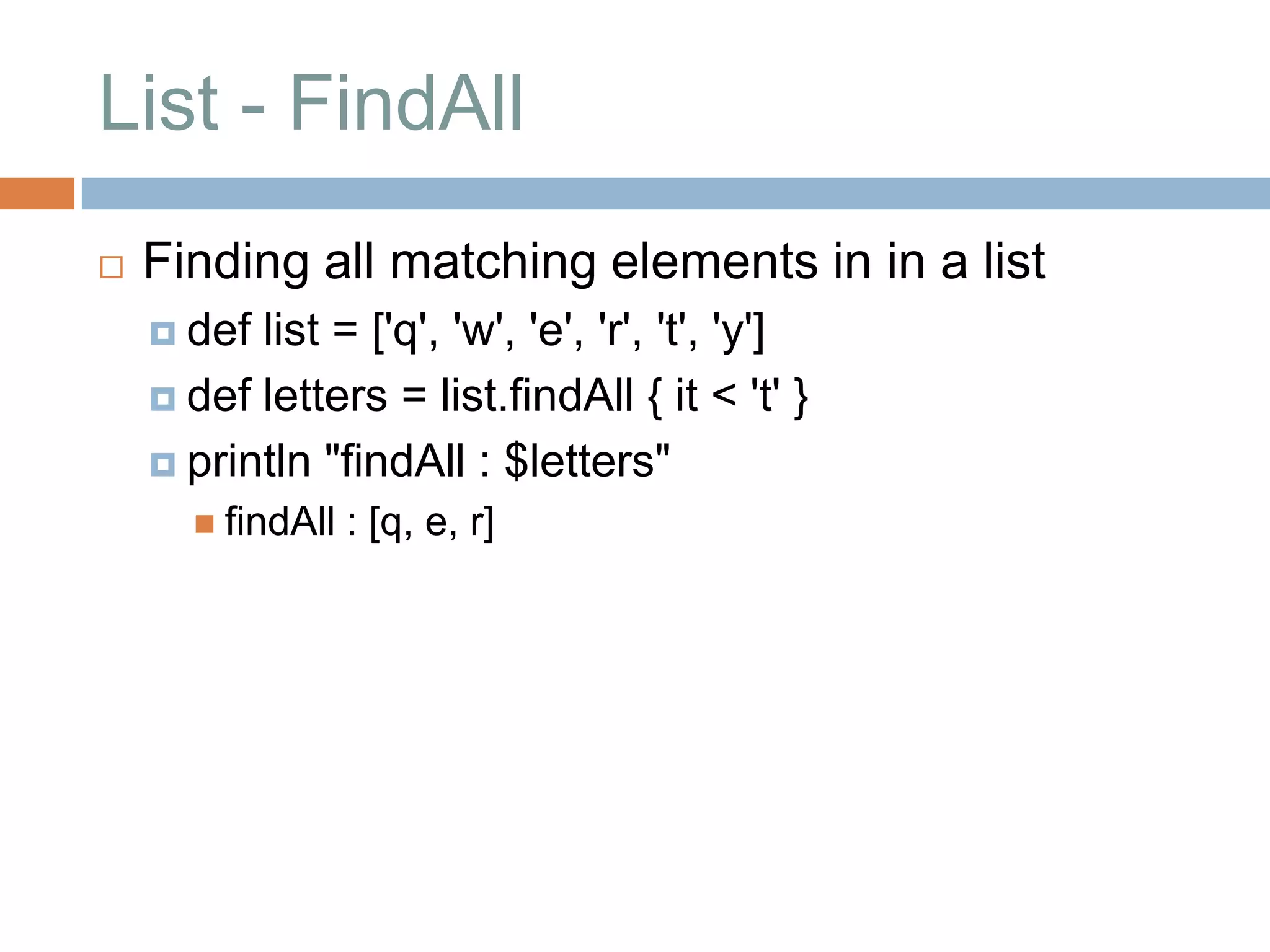 List - FindAll
   Finding all matching elements in in a list
     def list = ['q', 'w', 'e', 'r', 't', 'y']
     def letters = list.findAll { it < 't' }

     println "findAll : $letters"
       findAll   : [q, e, r]
 