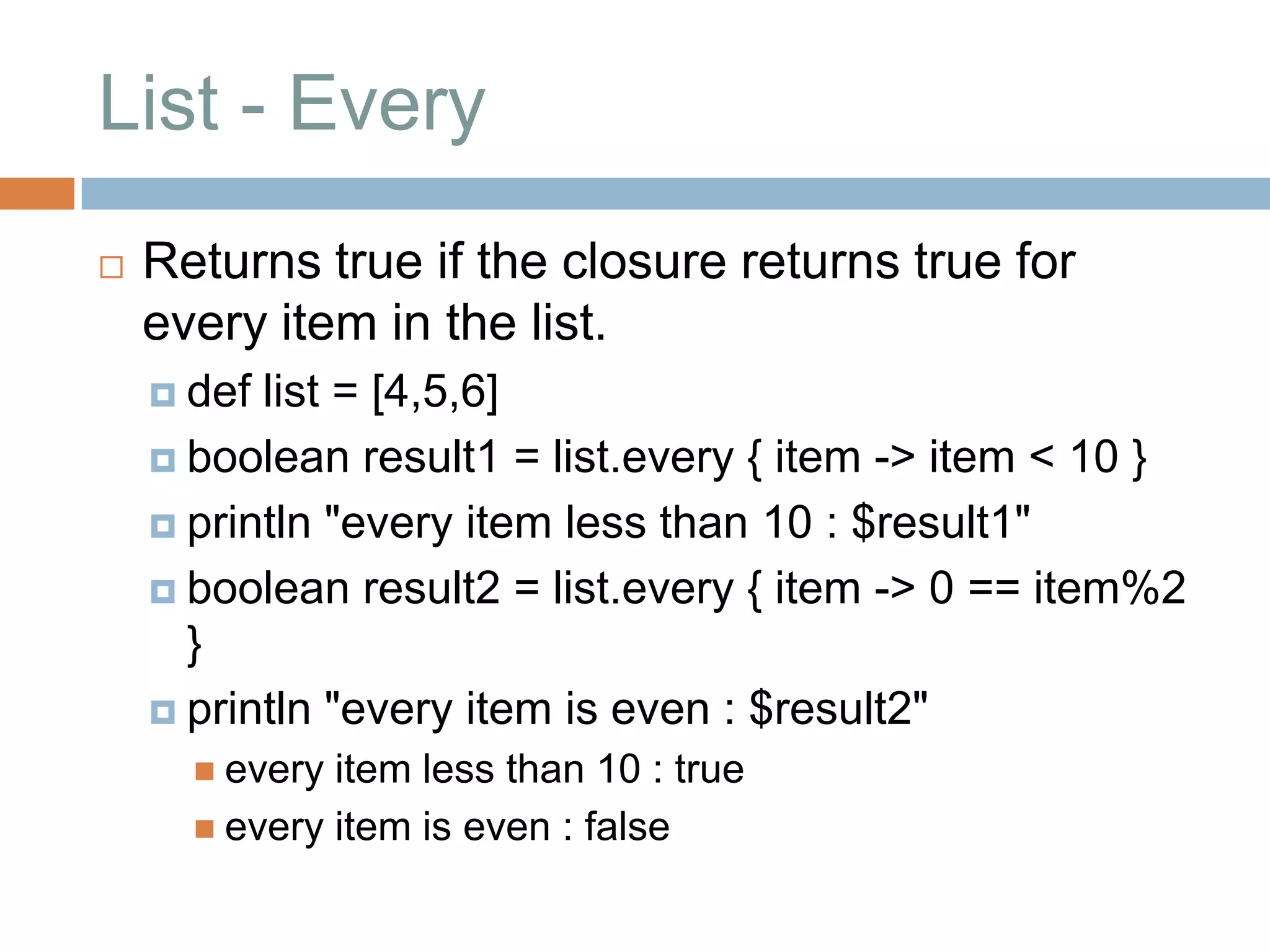 List - Every
   Returns true if the closure returns true for
    every item in the list.
     def list = [4,5,6]
     boolean result1 = list.every { item -> item < 10 }

     println "every item less than 10 : $result1"

     boolean result2 = list.every { item -> 0 == item%2
      }
     println "every item is even : $result2"
       every item less than 10 : true
       every item is even : false
 