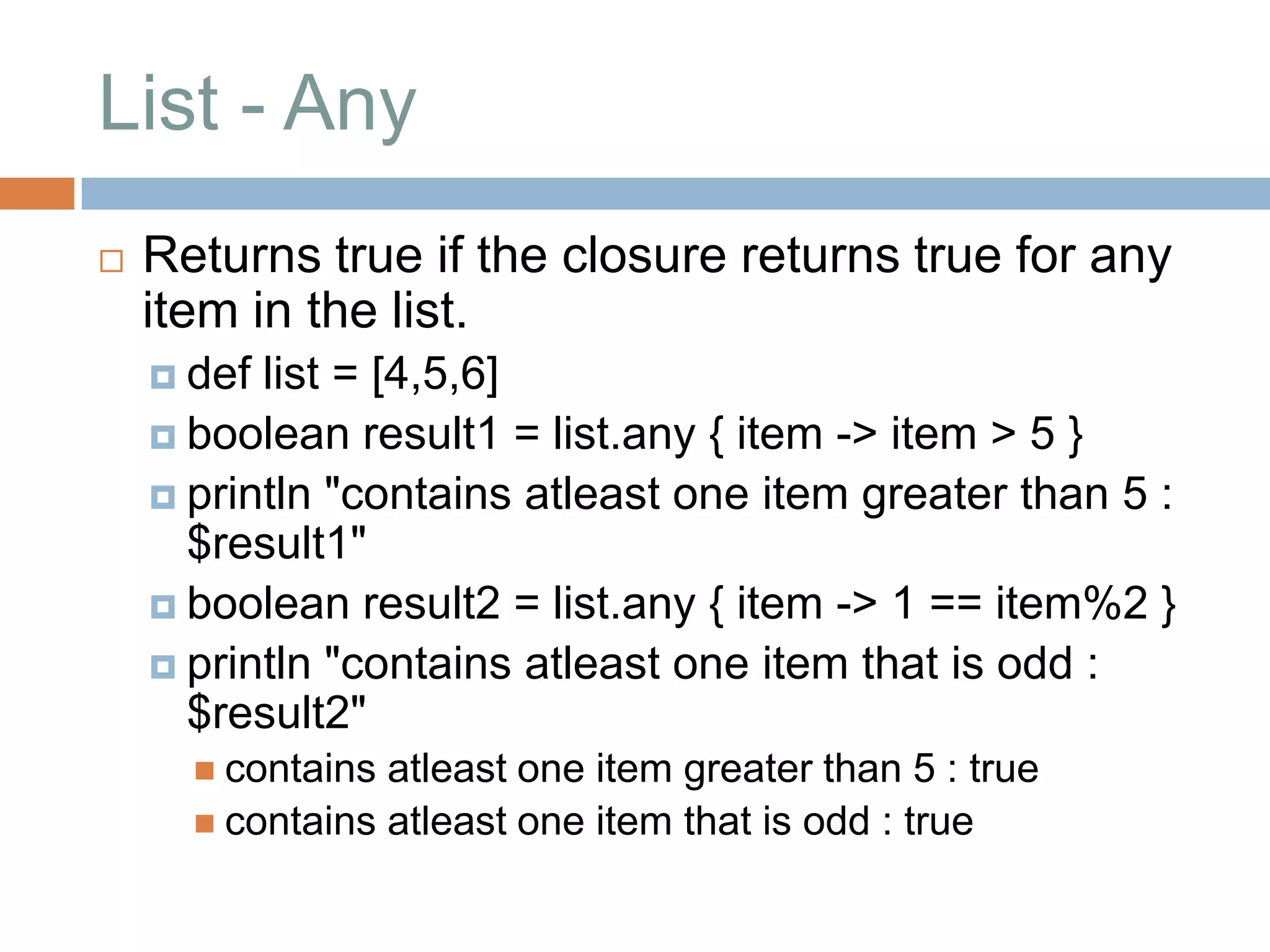 List - Any
   Returns true if the closure returns true for any
    item in the list.
     def list = [4,5,6]
     boolean result1 = list.any { item -> item > 5 }
     println "contains atleast one item greater than 5 :
      $result1"
     boolean result2 = list.any { item -> 1 == item%2 }
     println "contains atleast one item that is odd :
      $result2"
       contains atleast one item greater than 5 : true
       contains atleast one item that is odd : true
 