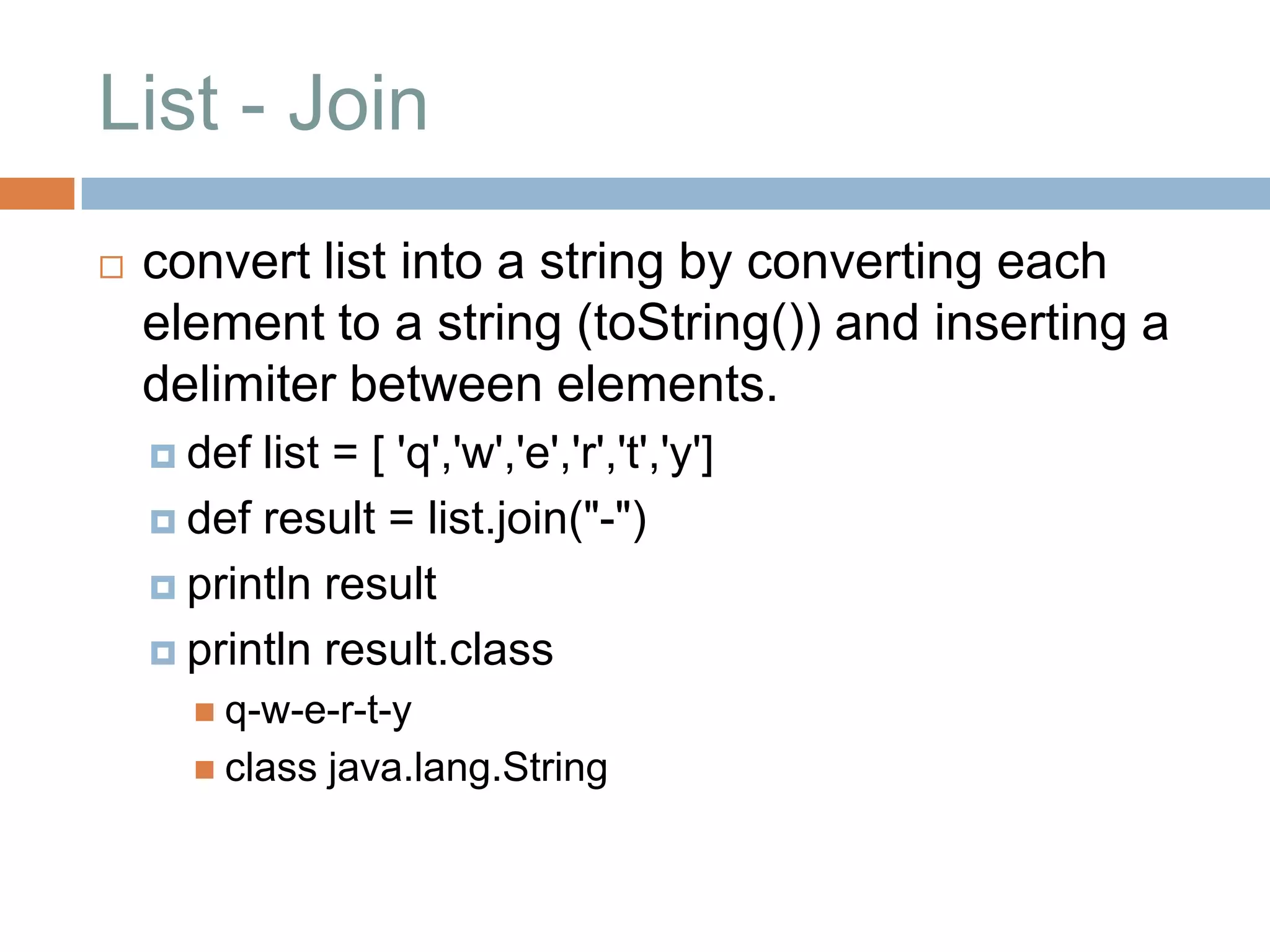 List - Join
   convert list into a string by converting each
    element to a string (toString()) and inserting a
    delimiter between elements.
     def list = [ 'q','w','e','r','t','y']
     def result = list.join("-")

     println result

     println result.class
        q-w-e-r-t-y
        class   java.lang.String
 