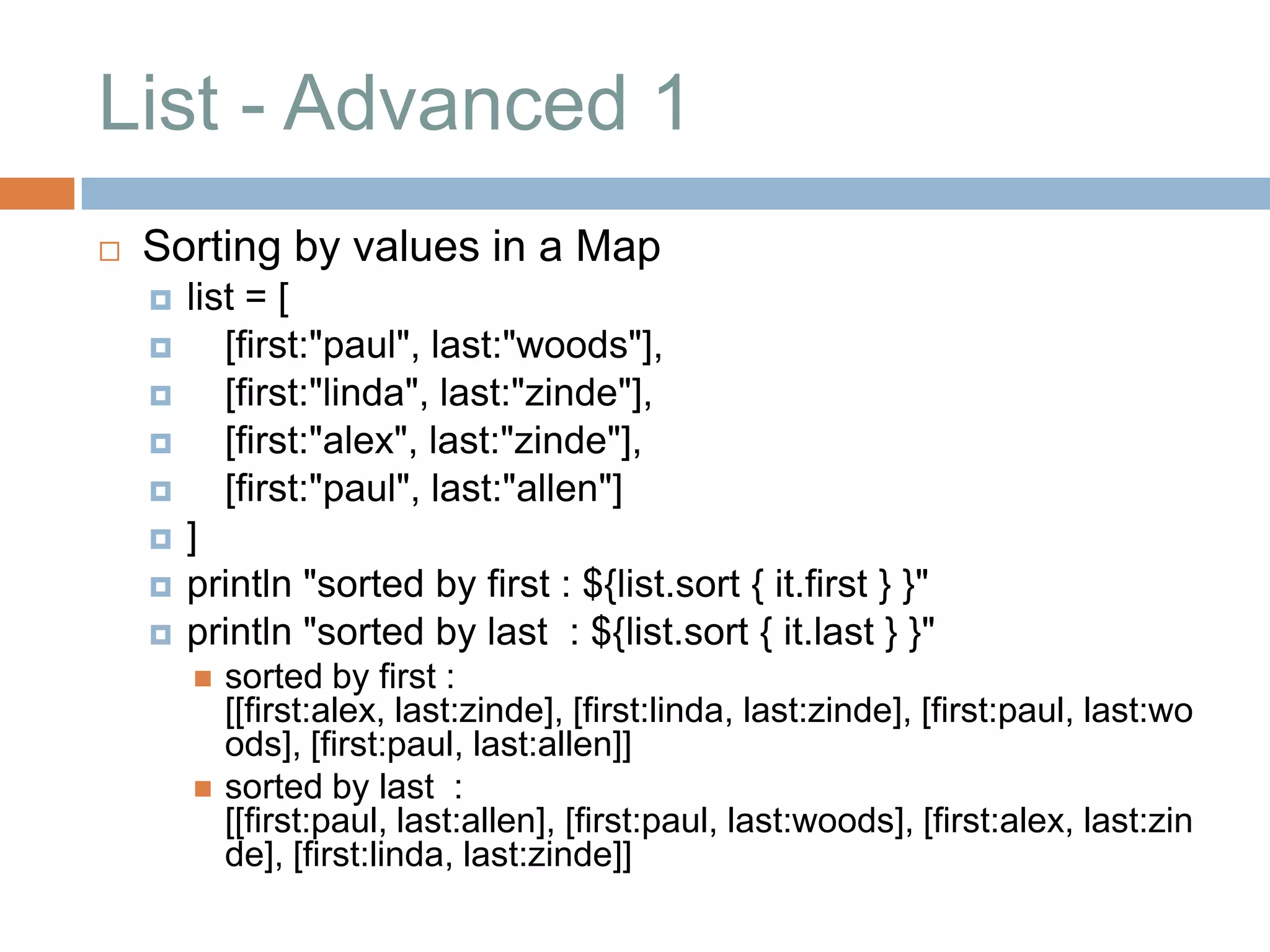 List - Advanced 1
   Sorting by values in a Map
       list = [
          [first:"paul", last:"woods"],
          [first:"linda", last:"zinde"],
          [first:"alex", last:"zinde"],
          [first:"paul", last:"allen"]
       ]
       println "sorted by first : ${list.sort { it.first } }"
       println "sorted by last : ${list.sort { it.last } }"
           sorted by first :
            [[first:alex, last:zinde], [first:linda, last:zinde], [first:paul, last:wo
            ods], [first:paul, last:allen]]
           sorted by last :
            [[first:paul, last:allen], [first:paul, last:woods], [first:alex, last:zin
            de], [first:linda, last:zinde]]
 