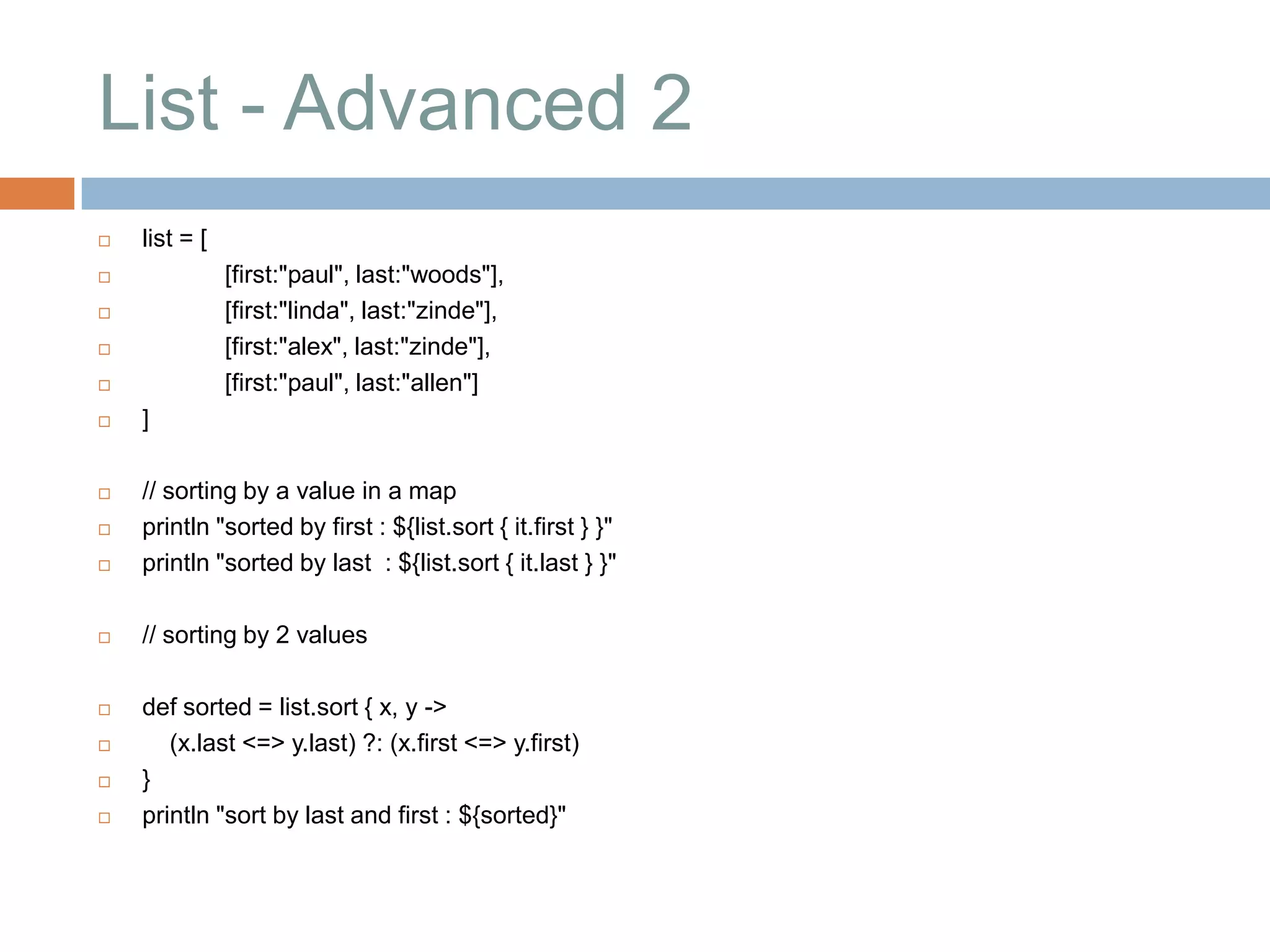 List - Advanced 2
   list = [
              [first:"paul", last:"woods"],
              [first:"linda", last:"zinde"],
              [first:"alex", last:"zinde"],
              [first:"paul", last:"allen"]
   ]

   // sorting by a value in a map
   println "sorted by first : ${list.sort { it.first } }"
   println "sorted by last : ${list.sort { it.last } }"

   // sorting by 2 values

   def sorted = list.sort { x, y ->
      (x.last <=> y.last) ?: (x.first <=> y.first)
   }
   println "sort by last and first : ${sorted}"
 
