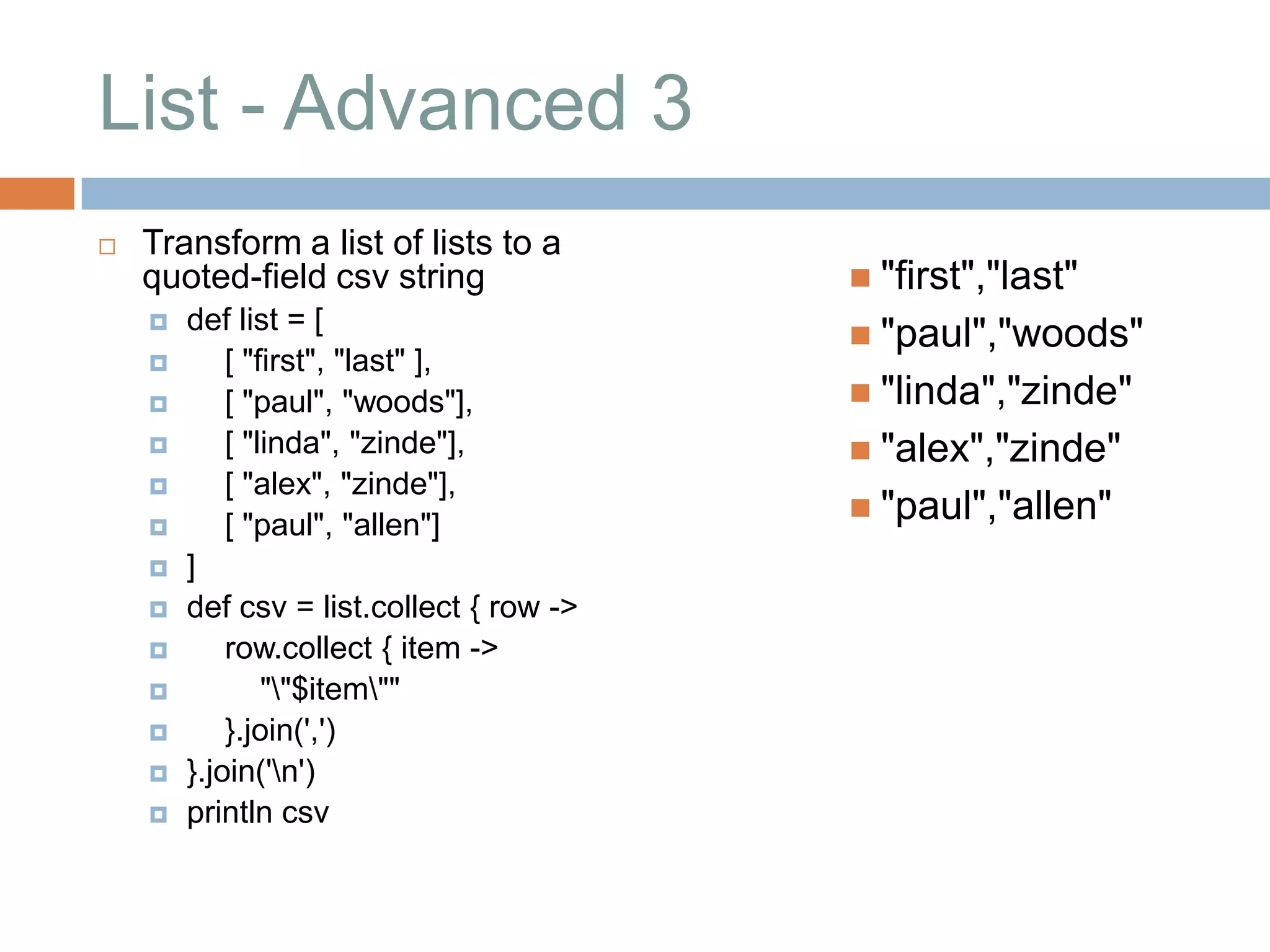 List - Advanced 3
   Transform a list of lists to a
    quoted-field csv string                "first","last"
       def list = [
                                           "paul","woods"
           [ "first", "last" ],
           [ "paul", "woods"],            "linda","zinde"
           [ "linda", "zinde"],           "alex","zinde"
           [ "alex", "zinde"],
                                           "paul","allen"
           [ "paul", "allen"]
       ]
       def csv = list.collect { row ->
           row.collect { item ->
               ""$item""
           }.join(',')
       }.join('n')
       println csv
 