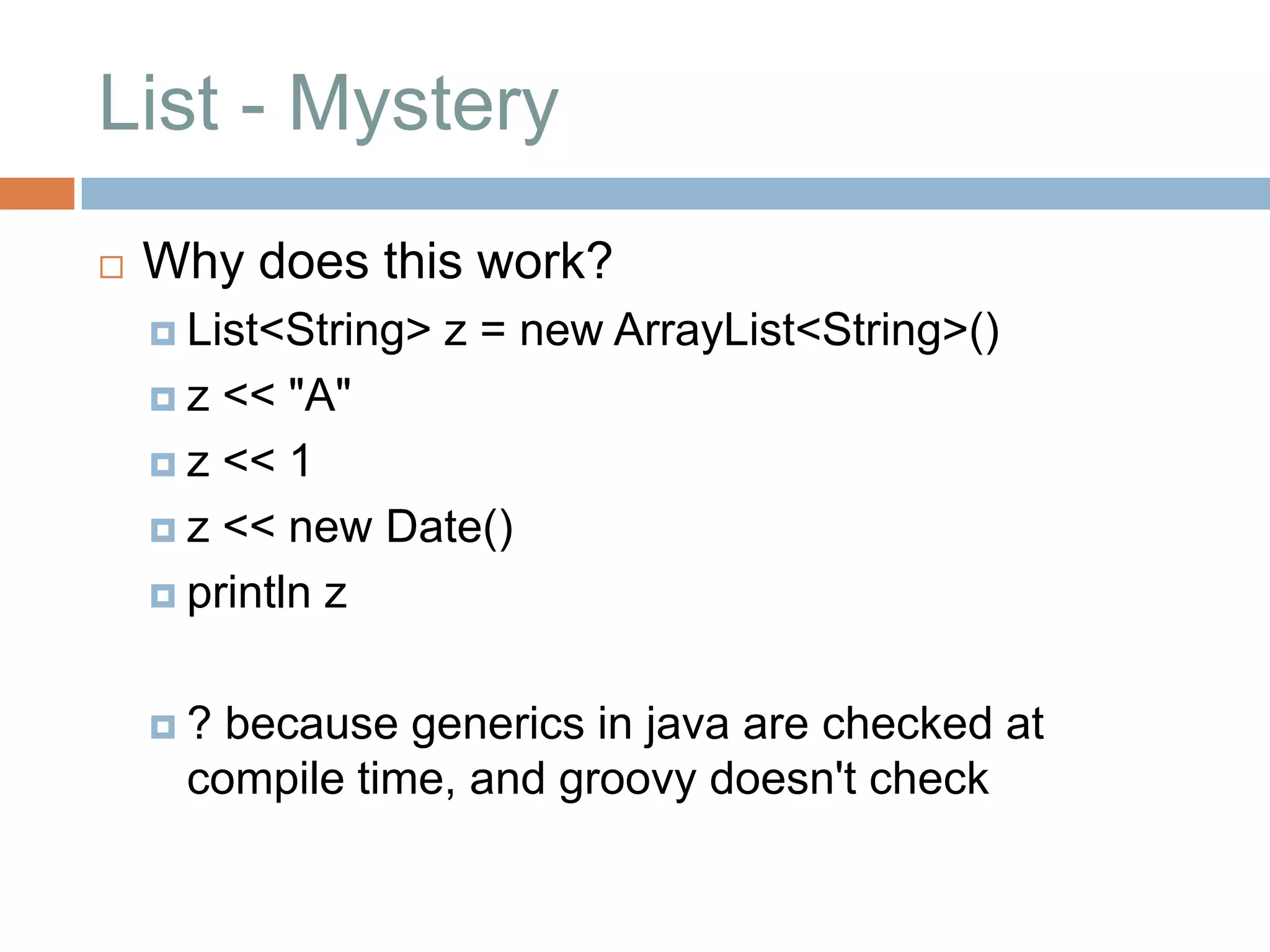 List - Mystery
   Why does this work?
     List<String>   z = new ArrayList<String>()
    z  << "A"
     z << 1

     z << new Date()

     println z



    ? because generics in java are checked at
     compile time, and groovy doesn't check
 