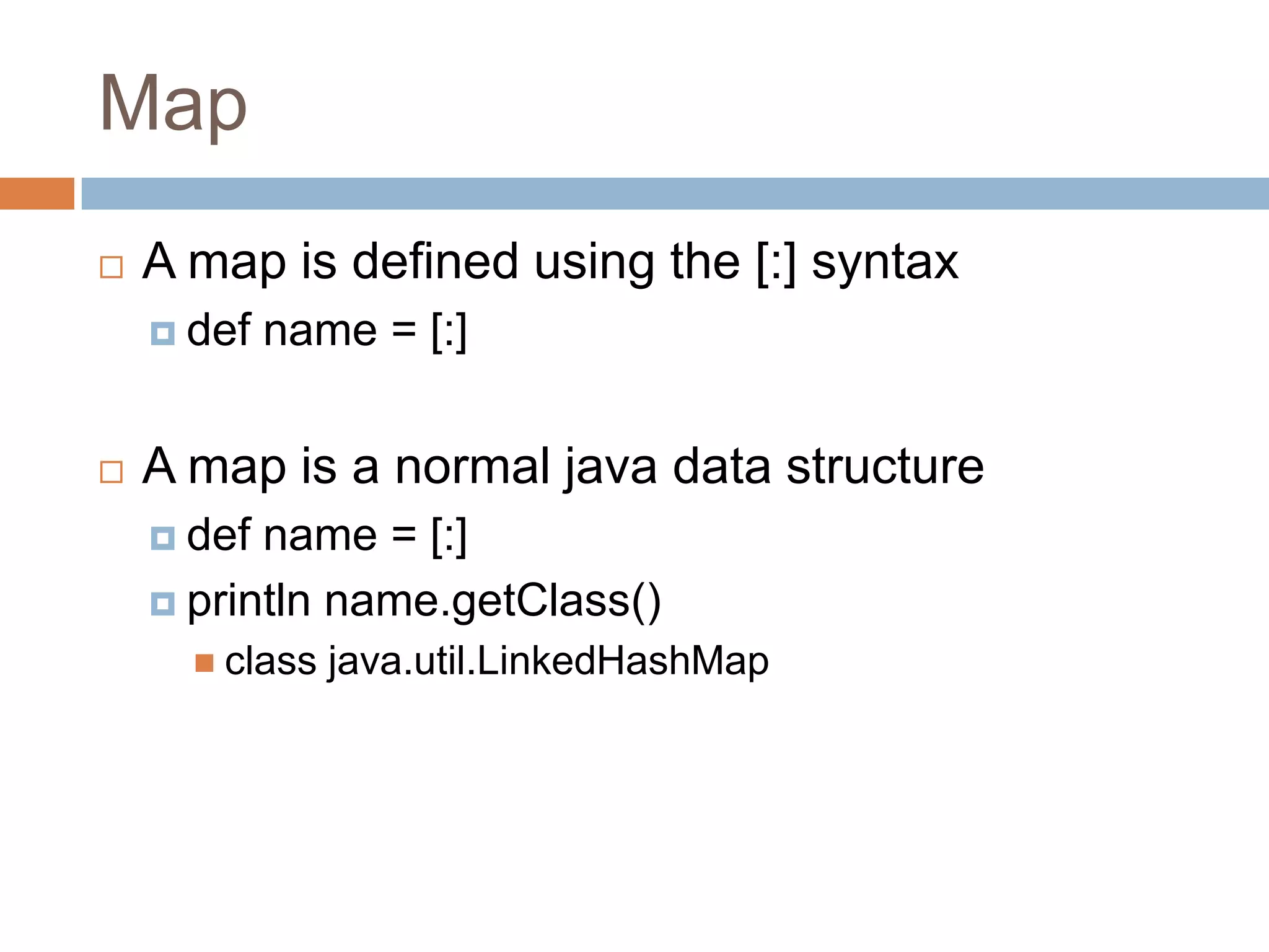 Map
   A map is defined using the [:] syntax
     def   name = [:]


   A map is a normal java data structure
     def name = [:]
     println name.getClass()
       class   java.util.LinkedHashMap
 