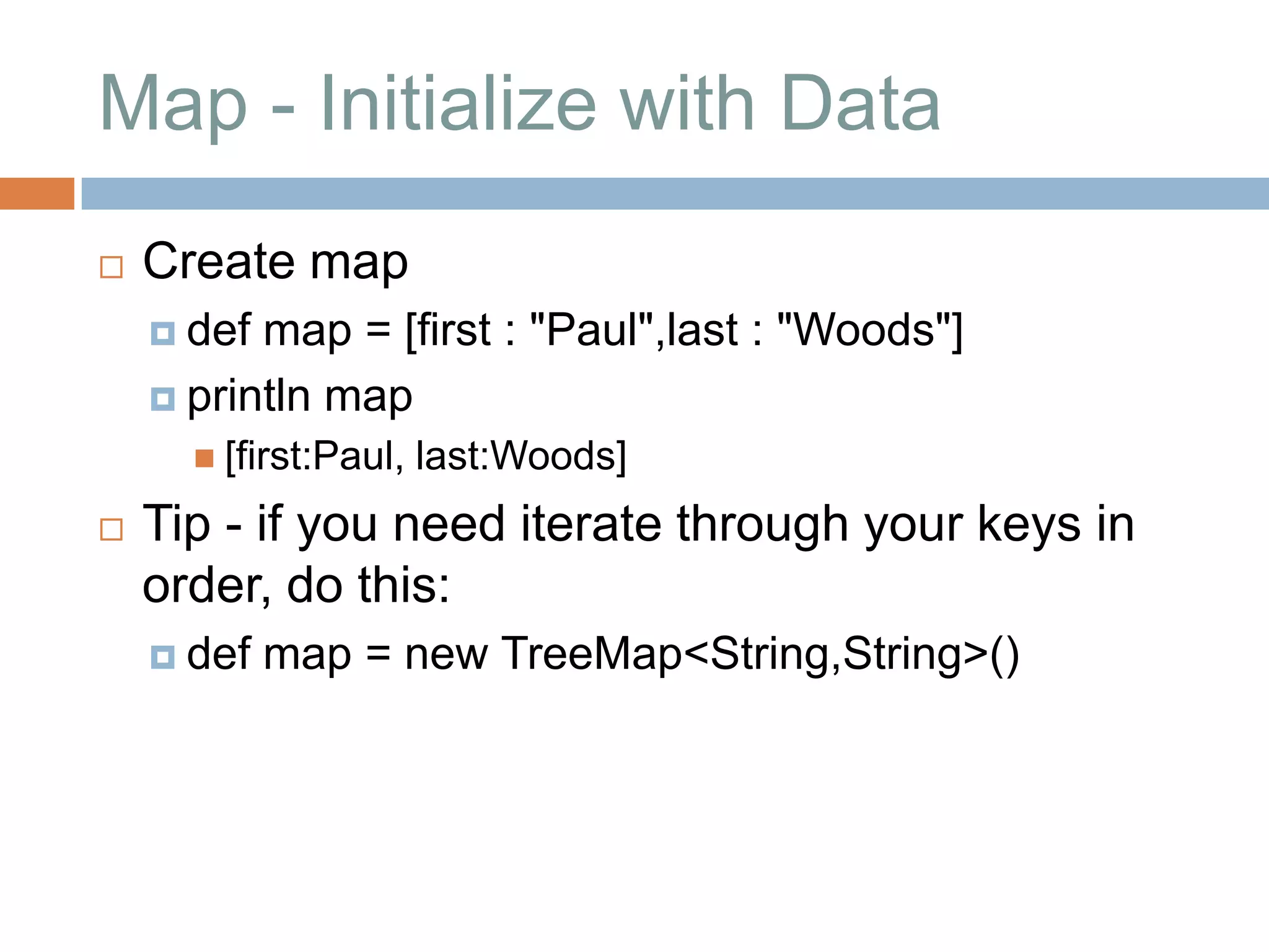 Map - Initialize with Data
   Create map
     def map = [first : "Paul",last : "Woods"]
     println map
       [first:Paul,   last:Woods]
   Tip - if you need iterate through your keys in
    order, do this:
     def   map = new TreeMap<String,String>()
 
