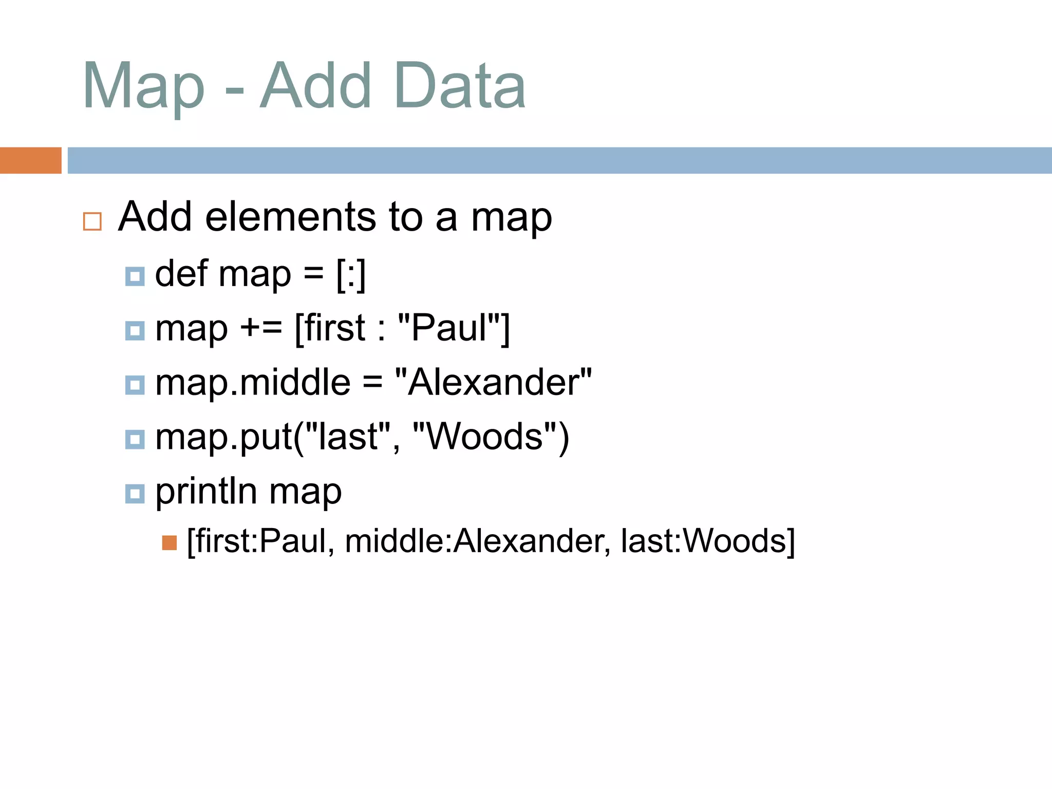 Map - Add Data
   Add elements to a map
     def map = [:]
     map += [first : "Paul"]

     map.middle = "Alexander"

     map.put("last", "Woods")

     println map
       [first:Paul,   middle:Alexander, last:Woods]
 
