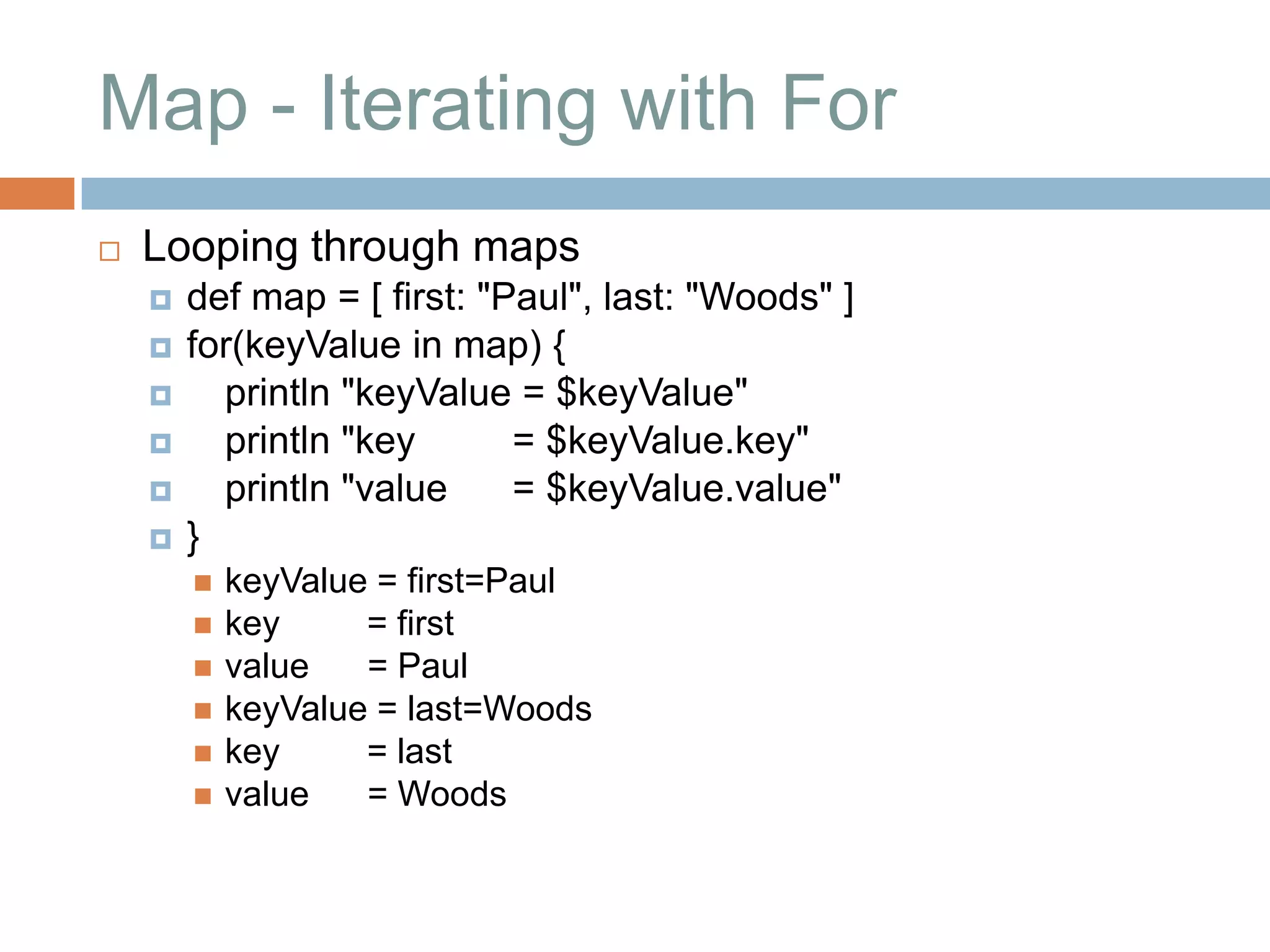 Map - Iterating with For
   Looping through maps
       def map = [ first: "Paul", last: "Woods" ]
       for(keyValue in map) {
         println "keyValue = $keyValue"
         println "key       = $keyValue.key"
         println "value     = $keyValue.value"
       }
           keyValue = first=Paul
           key     = first
           value   = Paul
           keyValue = last=Woods
           key     = last
           value   = Woods
 