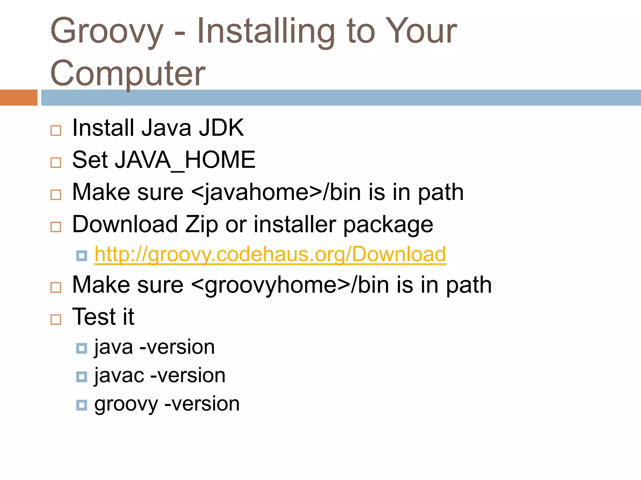 Groovy - Installing to Your
Computer
   Install Java JDK
   Set JAVA_HOME
   Make sure <javahome>/bin is in path
   Download Zip or installer package
       http://groovy.codehaus.org/Download
   Make sure <groovyhome>/bin is in path
   Test it
     java -version
     javac -version
     groovy -version
 
