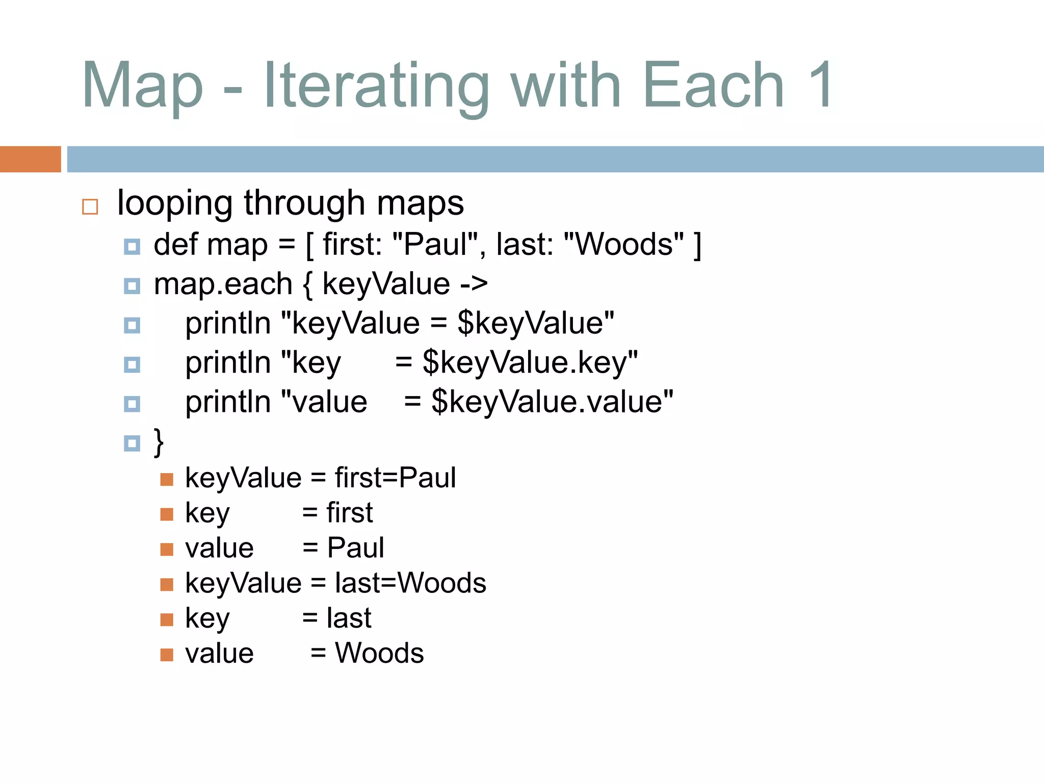 Map - Iterating with Each 1
   looping through maps
       def map = [ first: "Paul", last: "Woods" ]
       map.each { keyValue ->
         println "keyValue = $keyValue"
         println "key     = $keyValue.key"
         println "value = $keyValue.value"
       }
           keyValue = first=Paul
           key     = first
           value   = Paul
           keyValue = last=Woods
           key     = last
           value    = Woods
 