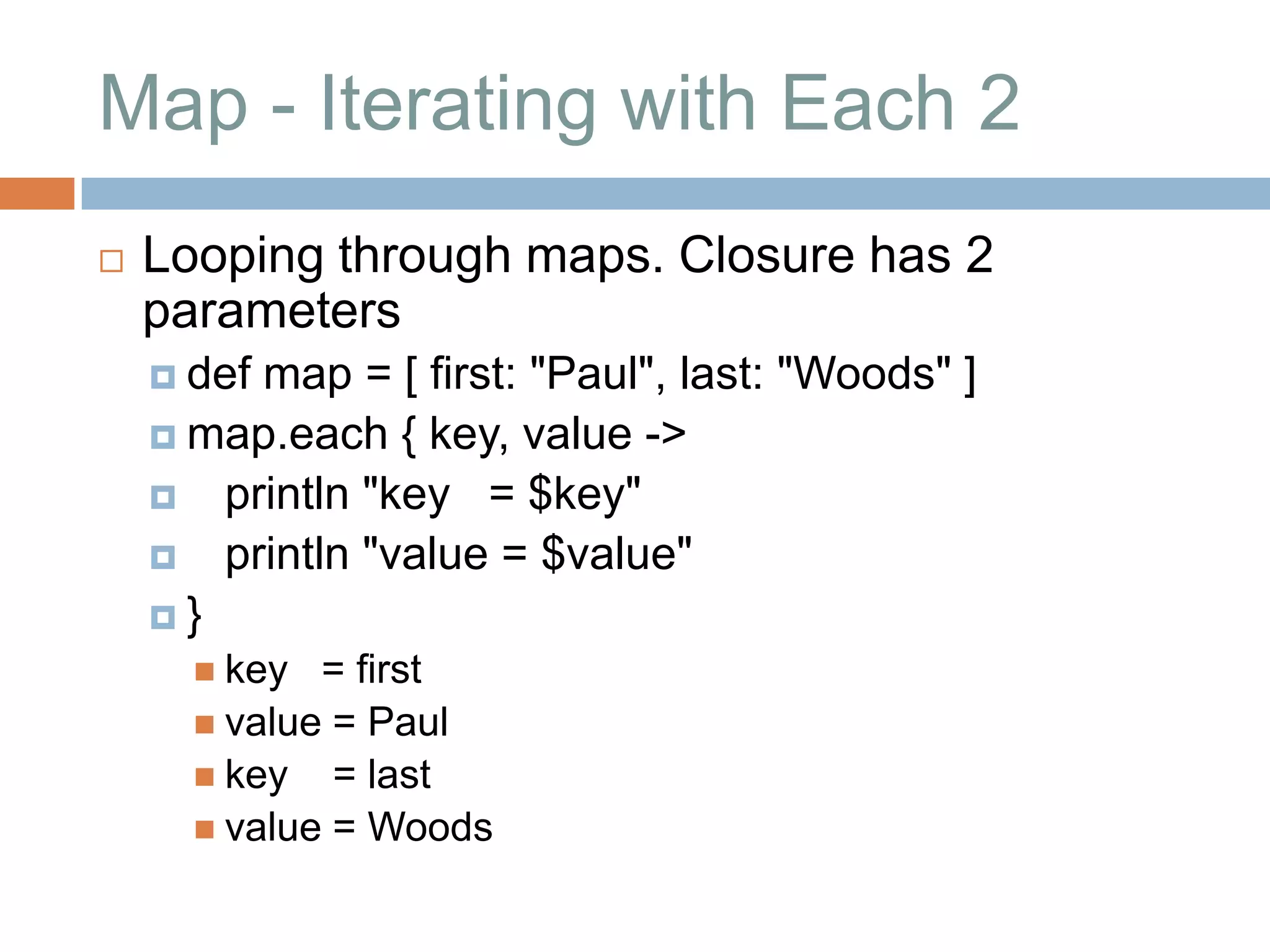 Map - Iterating with Each 2
   Looping through maps. Closure has 2
    parameters
     def
        map = [ first: "Paul", last: "Woods" ]
     map.each { key, value ->
     println "key = $key"
     println "value = $value"
    }
       key  = first
       value = Paul
       key = last
       value = Woods
 