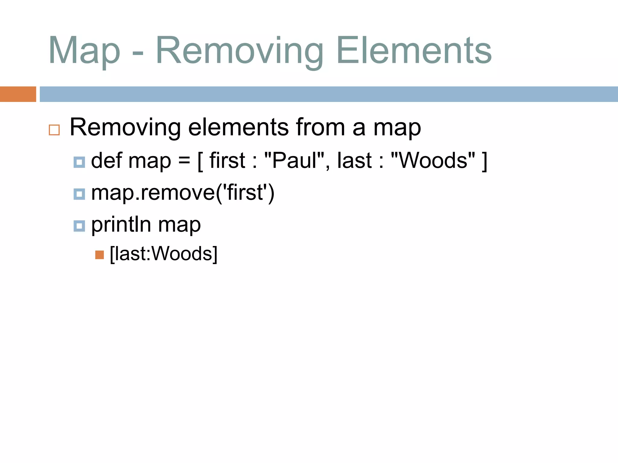 Map - Removing Elements
   Removing elements from a map
     def map = [ first : "Paul", last : "Woods" ]
     map.remove('first')

     println map
       [last:Woods]
 