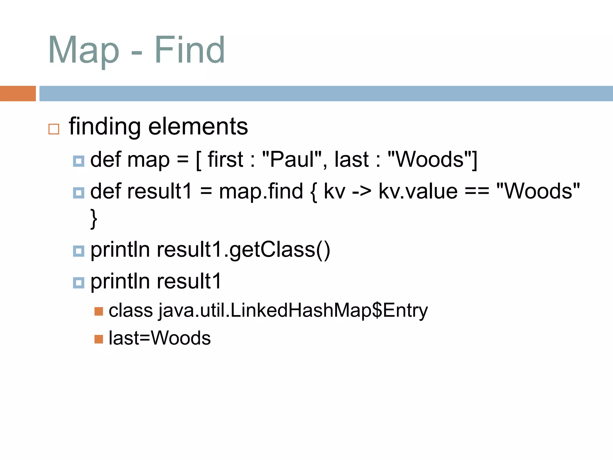 Map - Find
   finding elements
     def map = [ first : "Paul", last : "Woods"]
     def result1 = map.find { kv -> kv.value == "Woods"
      }
     println result1.getClass()

     println result1
       classjava.util.LinkedHashMap$Entry
       last=Woods
 