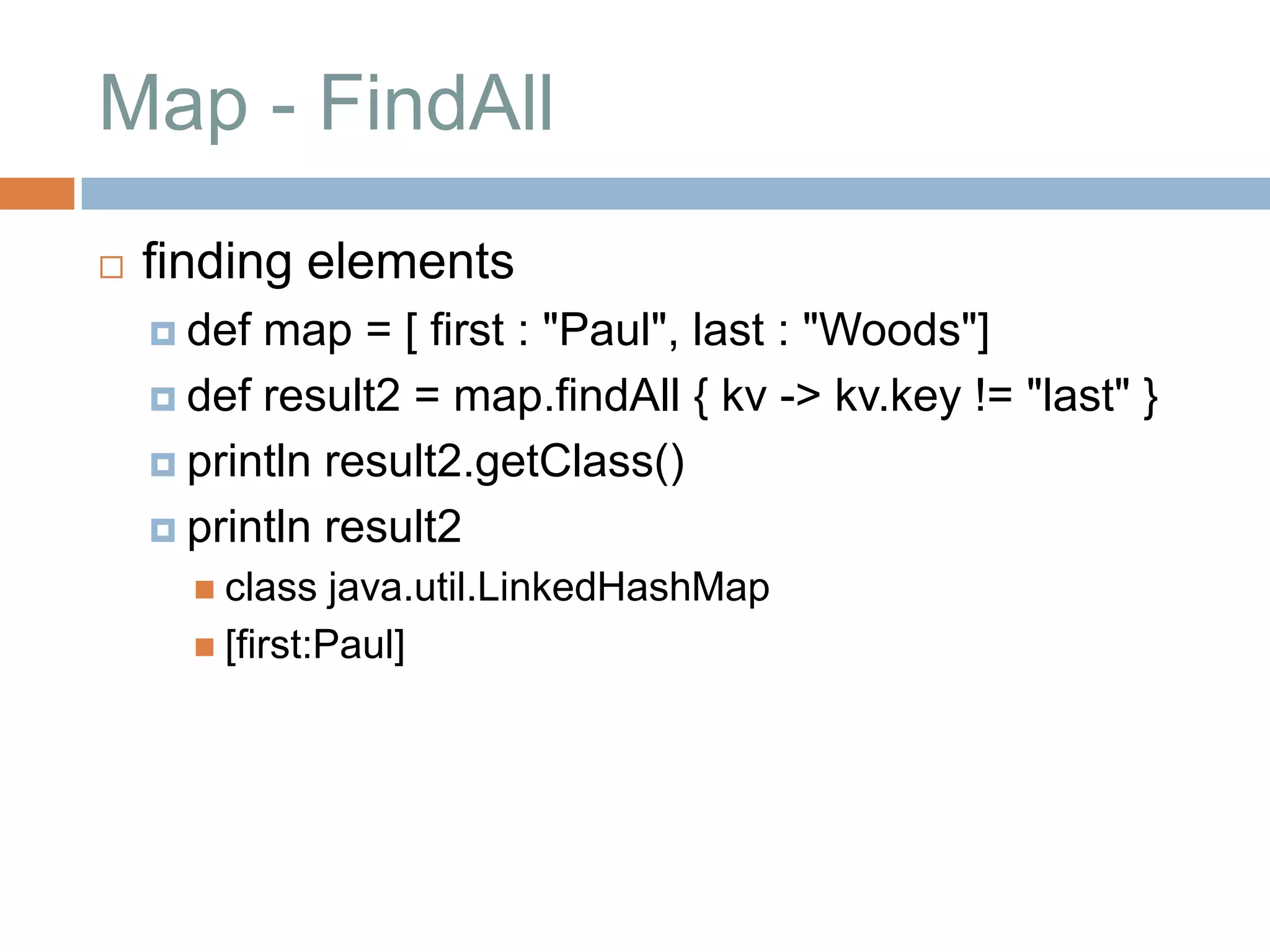 Map - FindAll
   finding elements
     def map = [ first : "Paul", last : "Woods"]
     def result2 = map.findAll { kv -> kv.key != "last" }

     println result2.getClass()

     println result2
       class   java.util.LinkedHashMap
       [first:Paul]
 