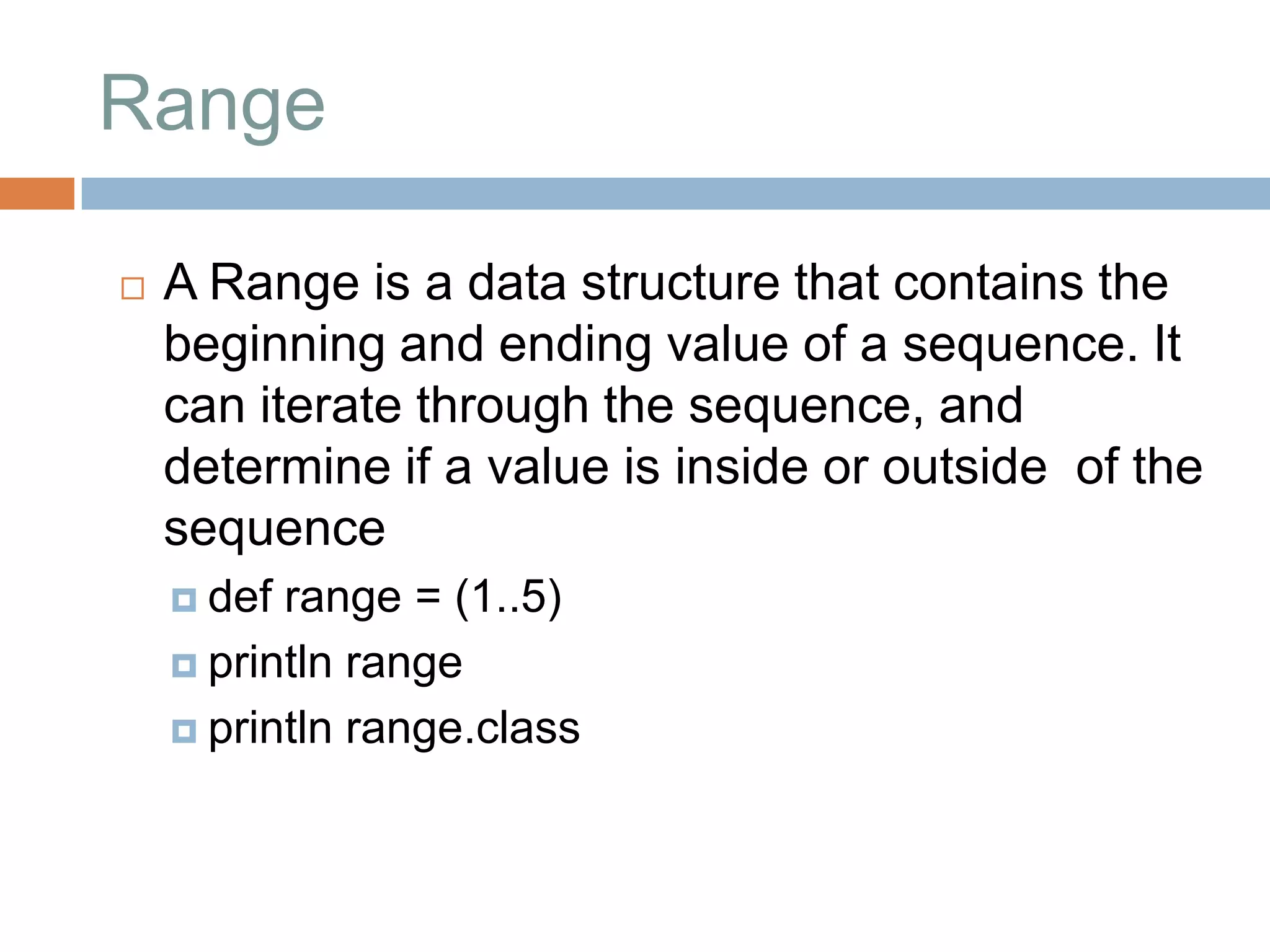 Range

   A Range is a data structure that contains the
    beginning and ending value of a sequence. It
    can iterate through the sequence, and
    determine if a value is inside or outside of the
    sequence
     def range = (1..5)
     println range

     println range.class
 