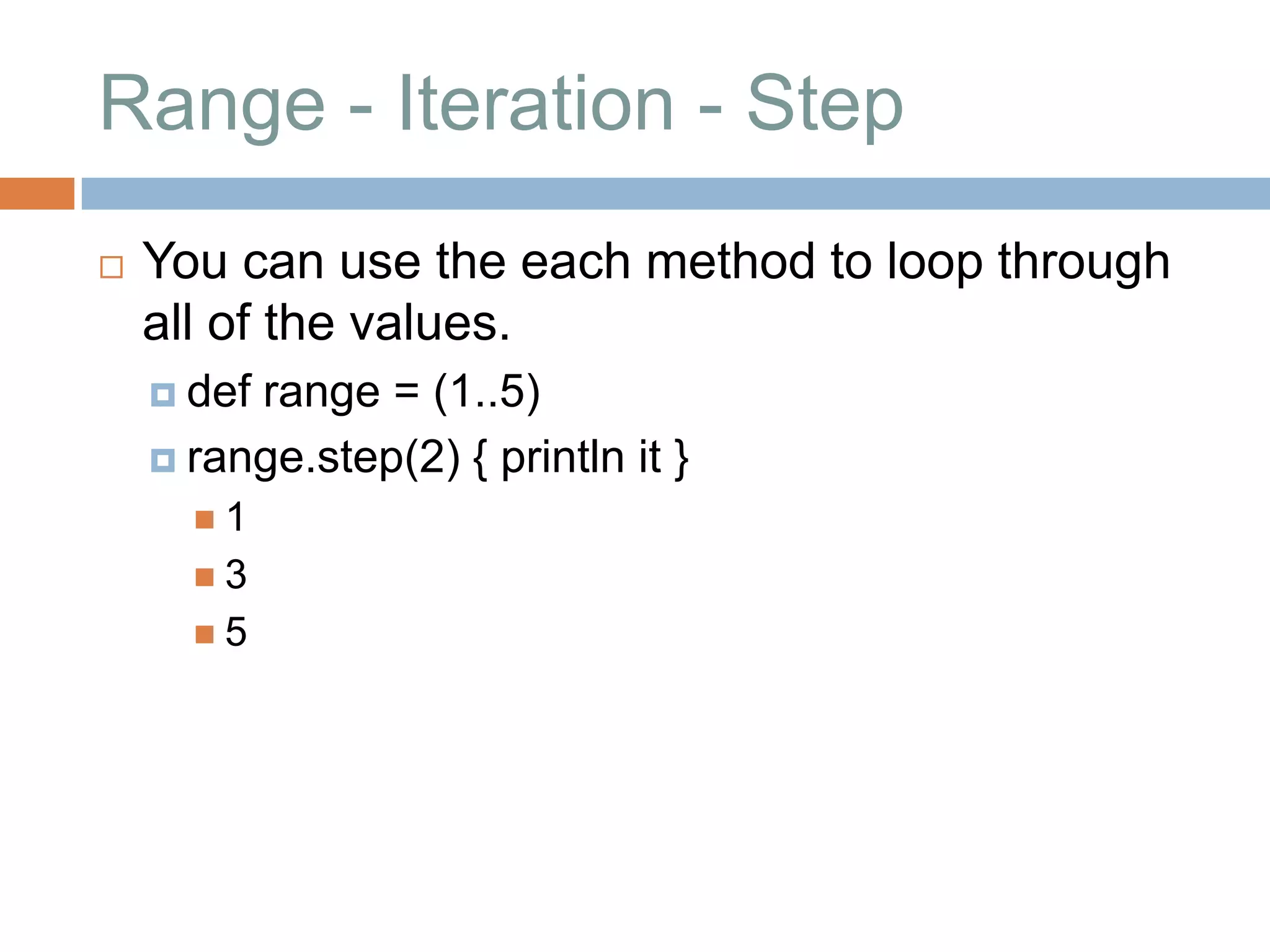 Range - Iteration - Step
   You can use the each method to loop through
    all of the values.
     defrange = (1..5)
     range.step(2) { println it }
      1
      3
      5
 