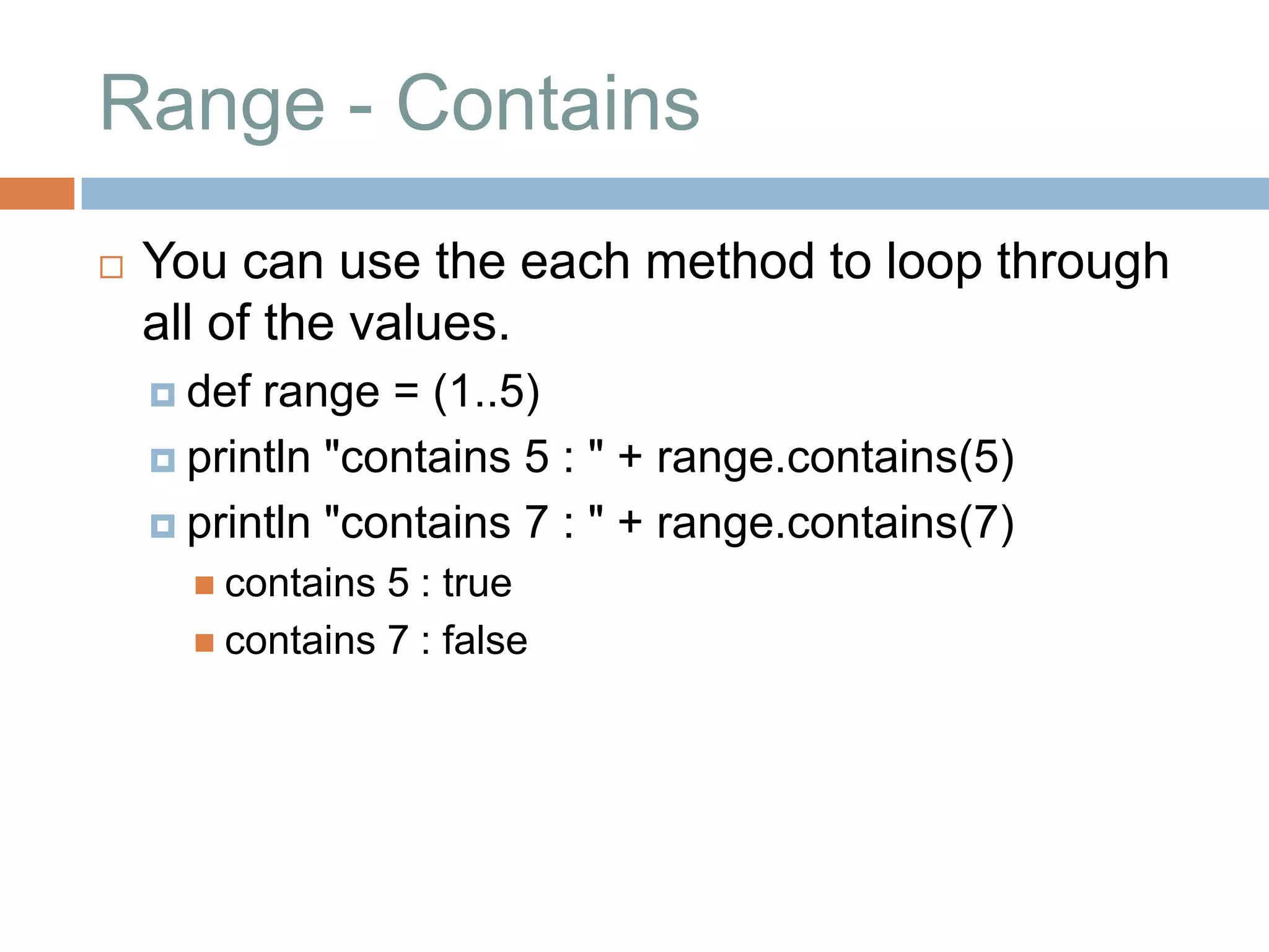 Range - Contains
   You can use the each method to loop through
    all of the values.
     def range = (1..5)
     println "contains 5 : " + range.contains(5)

     println "contains 7 : " + range.contains(7)
       contains 5 : true
       contains 7 : false
 