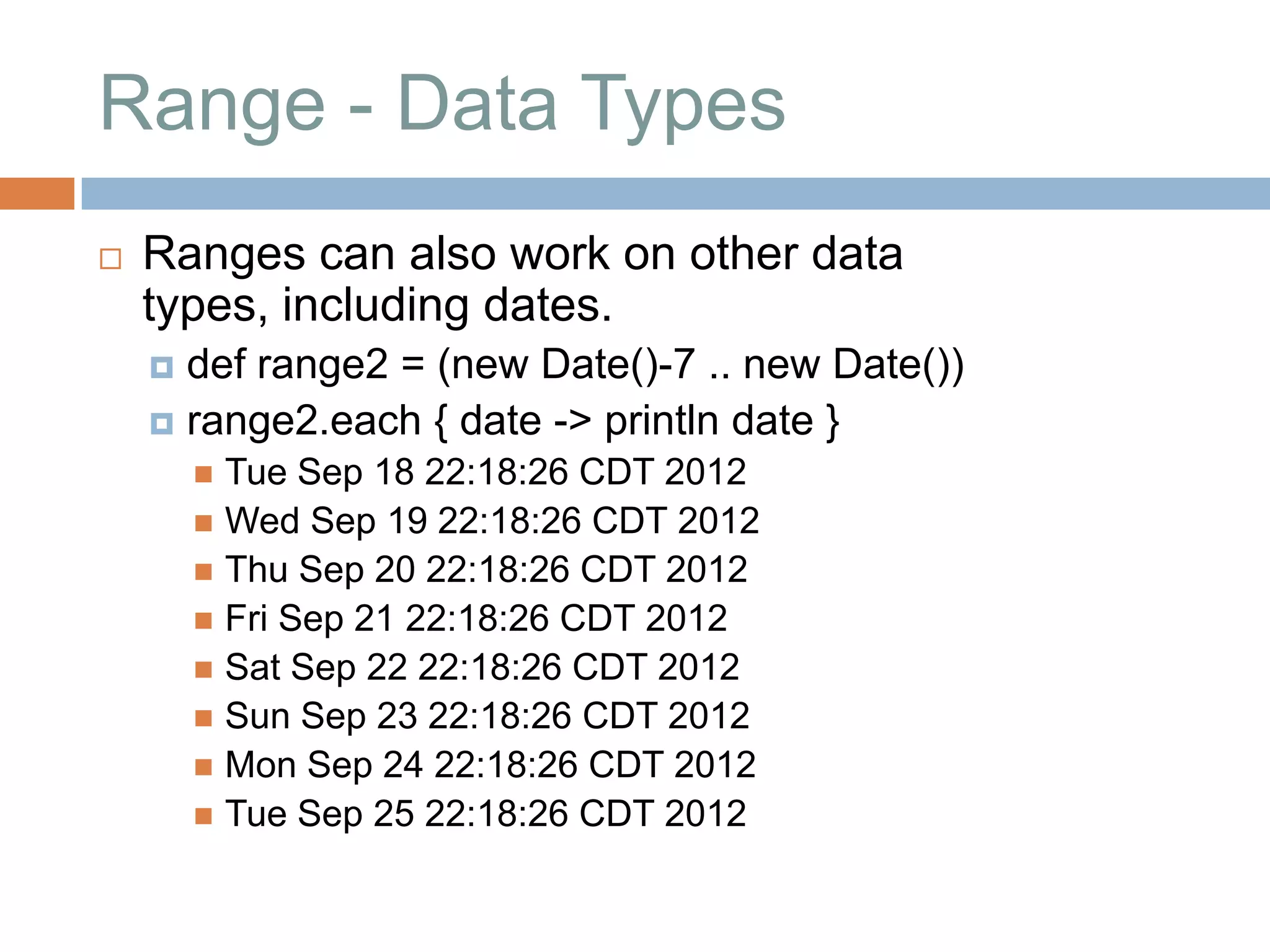 Range - Data Types
   Ranges can also work on other data
    types, including dates.
     def range2 = (new Date()-7 .. new Date())
     range2.each { date -> println date }
         Tue Sep 18 22:18:26 CDT 2012
         Wed Sep 19 22:18:26 CDT 2012
         Thu Sep 20 22:18:26 CDT 2012
         Fri Sep 21 22:18:26 CDT 2012
         Sat Sep 22 22:18:26 CDT 2012
         Sun Sep 23 22:18:26 CDT 2012
         Mon Sep 24 22:18:26 CDT 2012
         Tue Sep 25 22:18:26 CDT 2012
 
