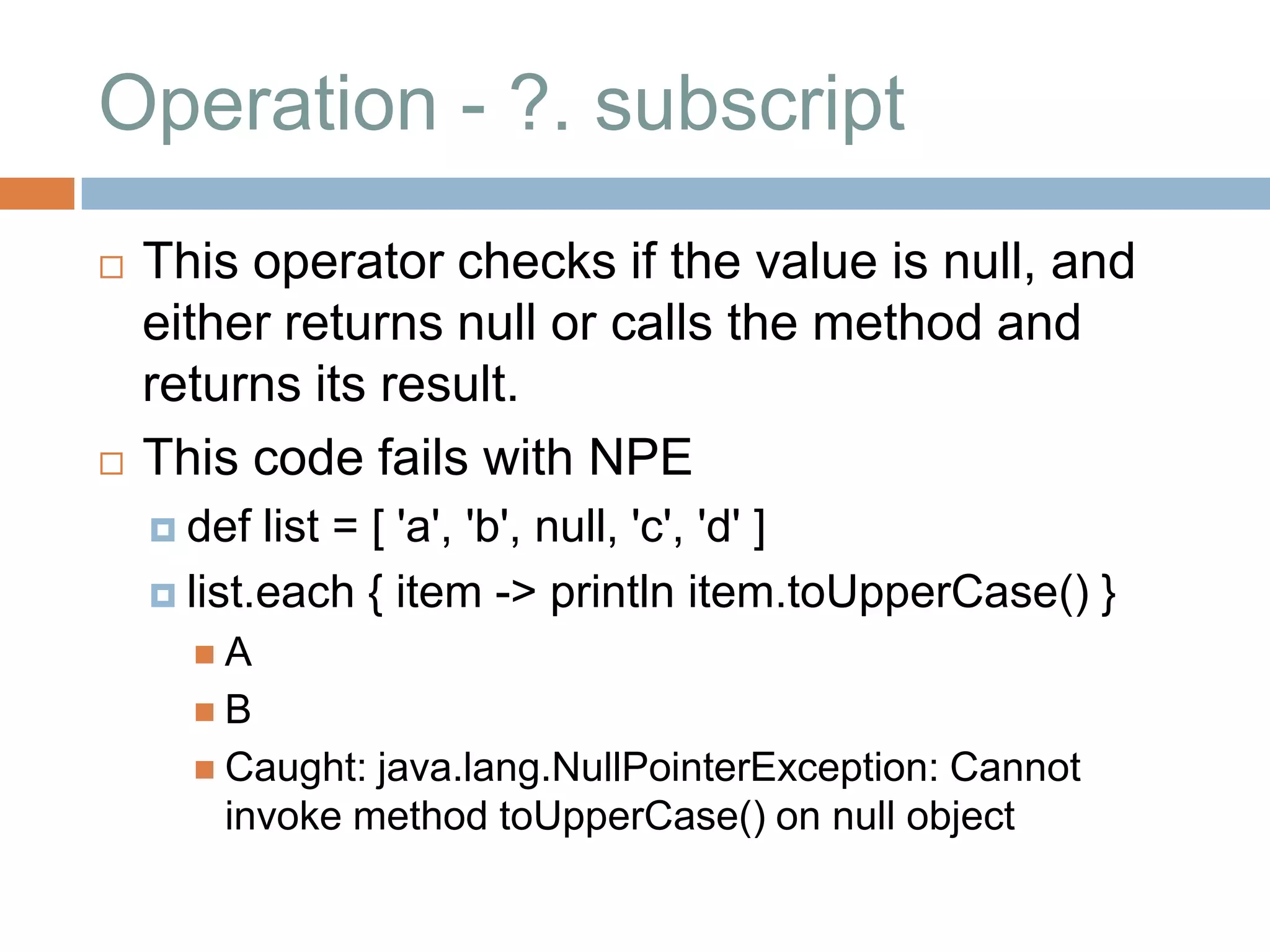 Operation - ?. subscript
   This operator checks if the value is null, and
    either returns null or calls the method and
    returns its result.
   This code fails with NPE
     def  list = [ 'a', 'b', null, 'c', 'd' ]
     list.each { item -> println item.toUpperCase() }
      A
      B
       Caught:java.lang.NullPointerException: Cannot
       invoke method toUpperCase() on null object
 