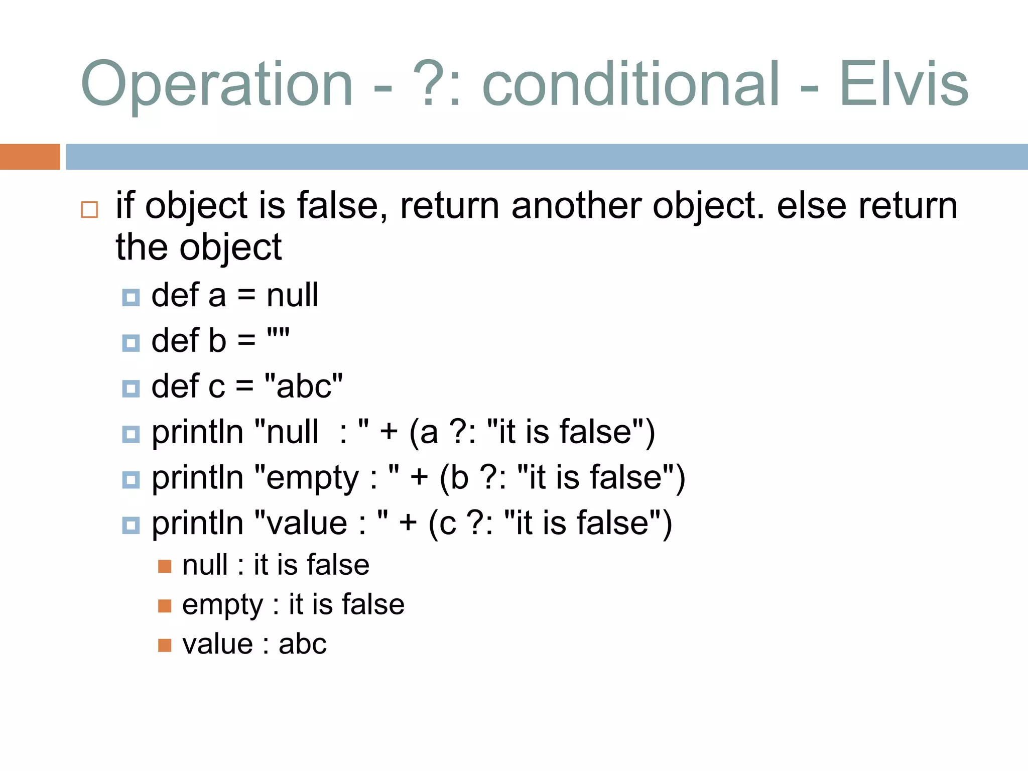 Operation - ?: conditional - Elvis
   if object is false, return another object. else return
    the object
     def a = null
     def b = ""
     def c = "abc"
     println "null : " + (a ?: "it is false")
     println "empty : " + (b ?: "it is false")
     println "value : " + (c ?: "it is false")
         null : it is false
         empty : it is false
         value : abc
 
