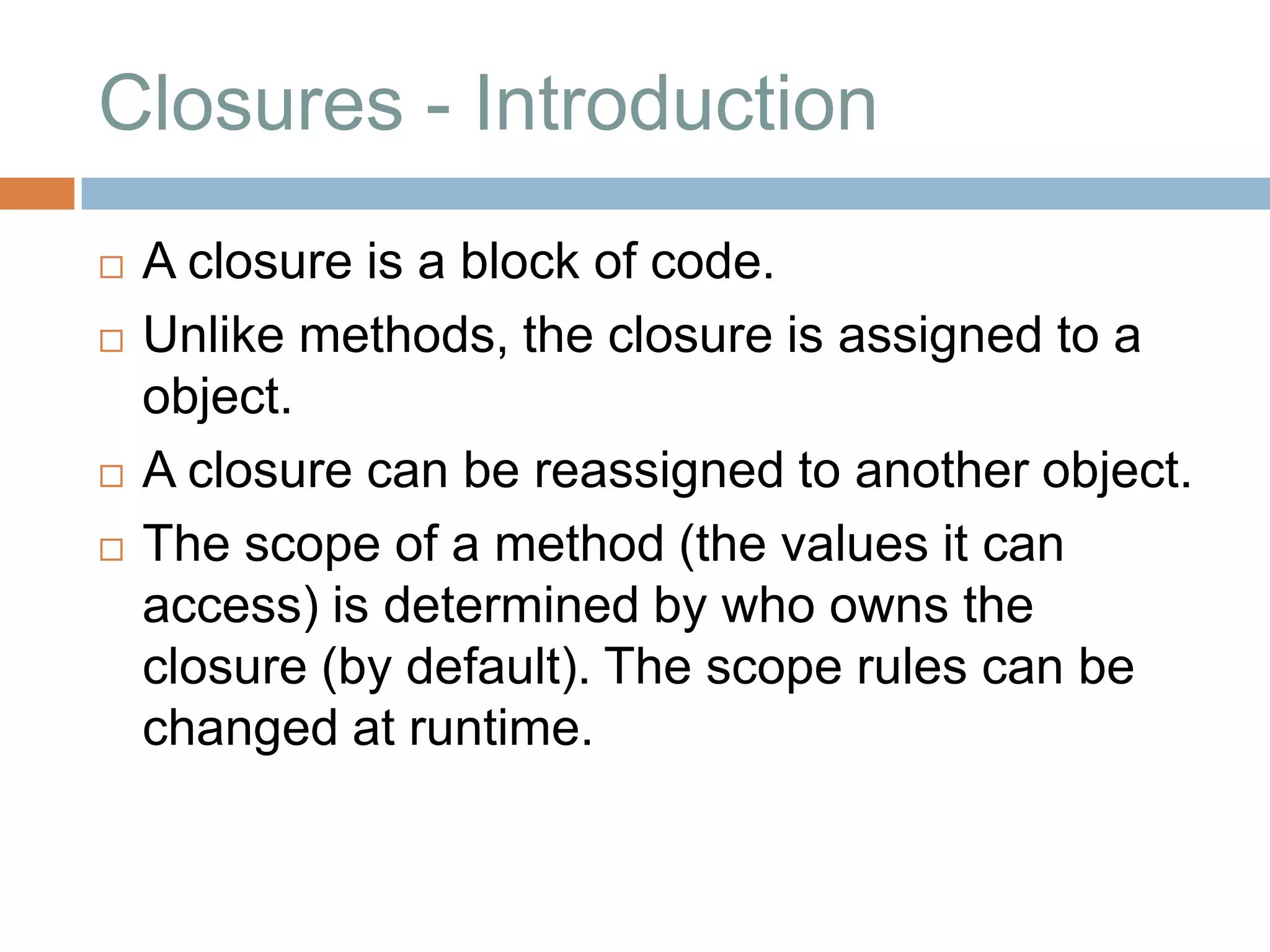Closures - Introduction
   A closure is a block of code.
   Unlike methods, the closure is assigned to a
    object.
   A closure can be reassigned to another object.
   The scope of a method (the values it can
    access) is determined by who owns the
    closure (by default). The scope rules can be
    changed at runtime.
 
