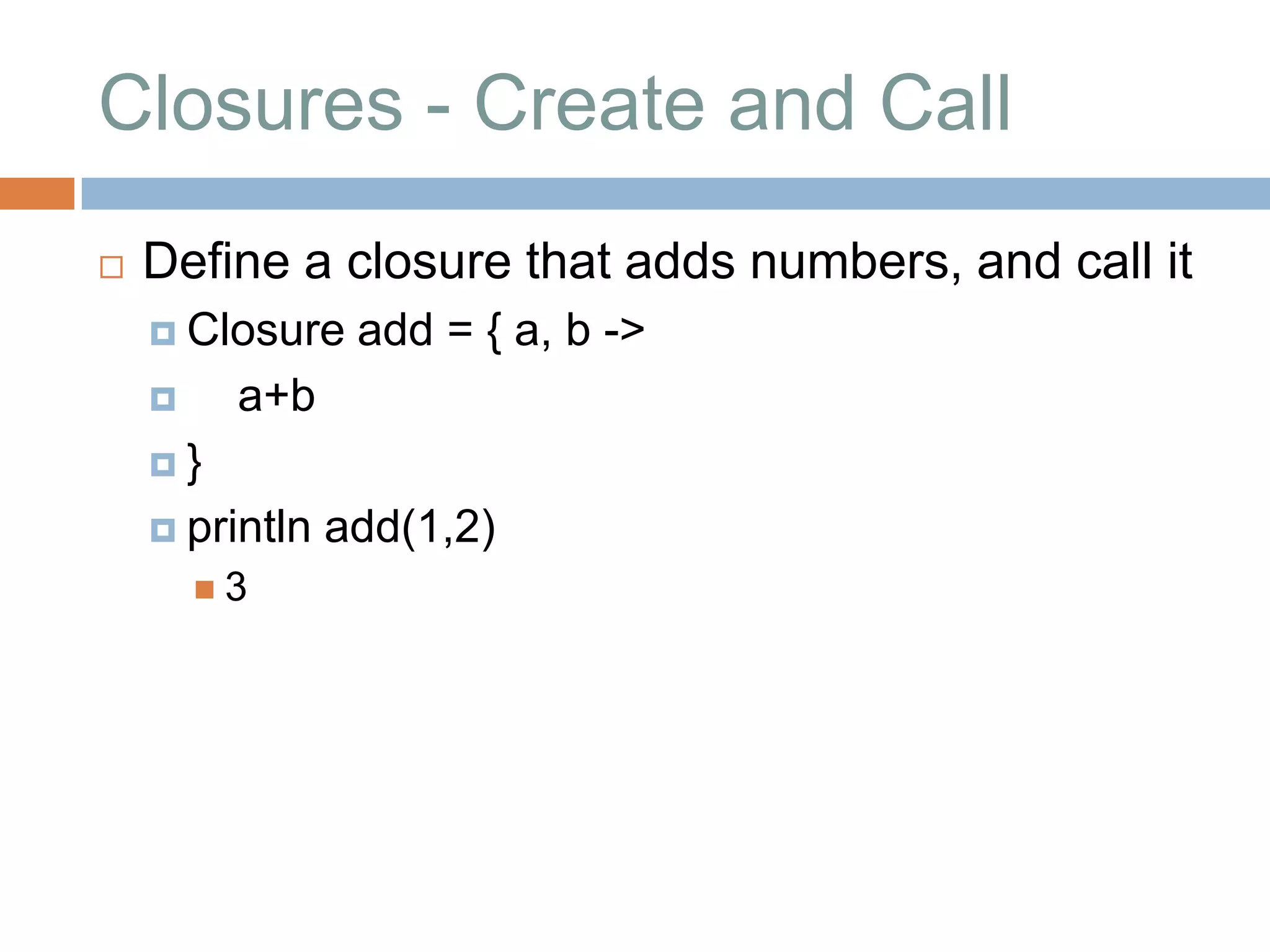 Closures - Create and Call
   Define a closure that adds numbers, and call it
     Closure    add = { a, b ->
        a+b
    }

     println   add(1,2)
        3
 