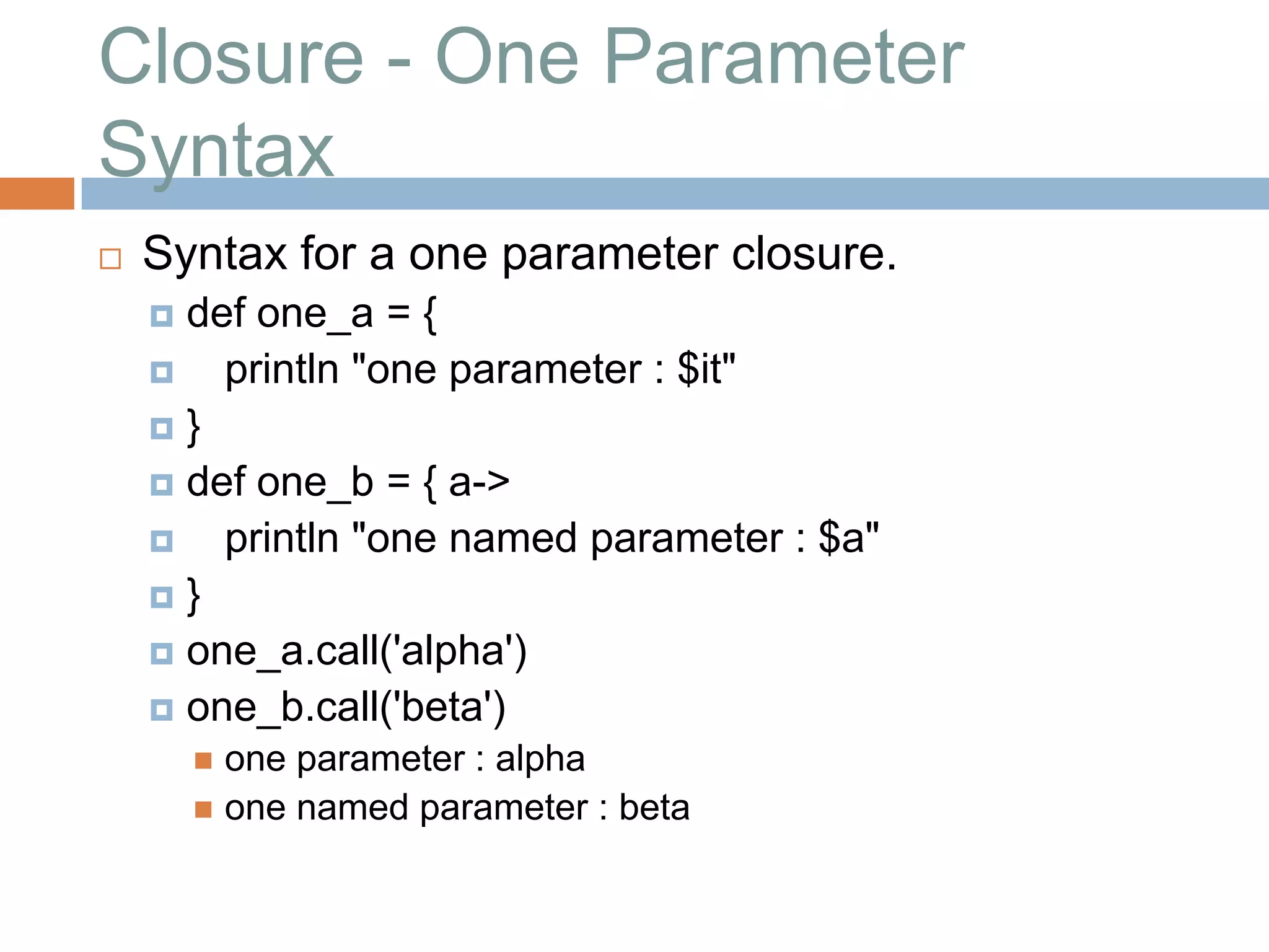 Closure - One Parameter
Syntax
   Syntax for a one parameter closure.
     def one_a = {
       println "one parameter : $it"
    }
     def one_b = { a->
       println "one named parameter : $a"
    }
     one_a.call('alpha')
     one_b.call('beta')
         one parameter : alpha
         one named parameter : beta
 