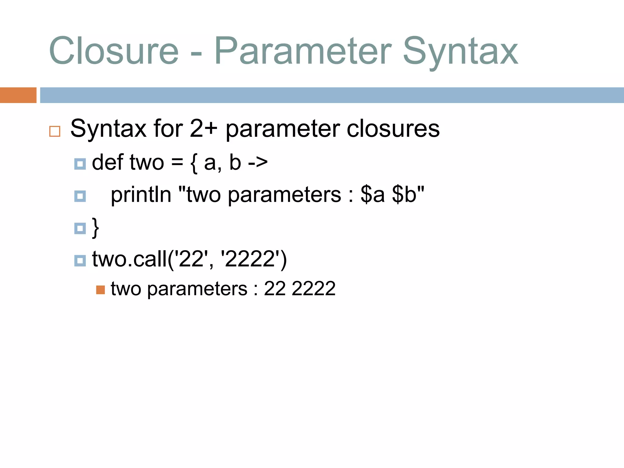 Closure - Parameter Syntax
   Syntax for 2+ parameter closures
     def  two = { a, b ->
        println "two parameters : $a $b"
    }

     two.call('22',   '2222')
         two   parameters : 22 2222
 