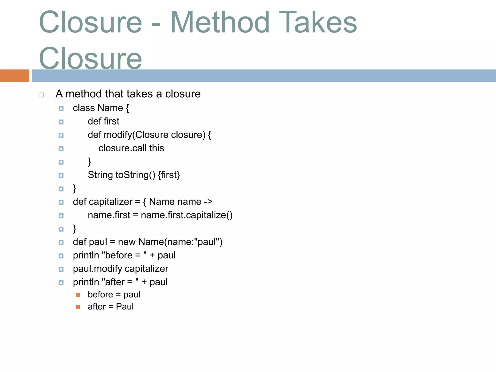 Closure - Method Takes
Closure
   A method that takes a closure
       class Name {
           def first
           def modify(Closure closure) {
              closure.call this
           }
           String toString() {first}
       }
       def capitalizer = { Name name ->
           name.first = name.first.capitalize()
       }
       def paul = new Name(name:"paul")
       println "before = " + paul
       paul.modify capitalizer
       println "after = " + paul
           before = paul
           after = Paul
 