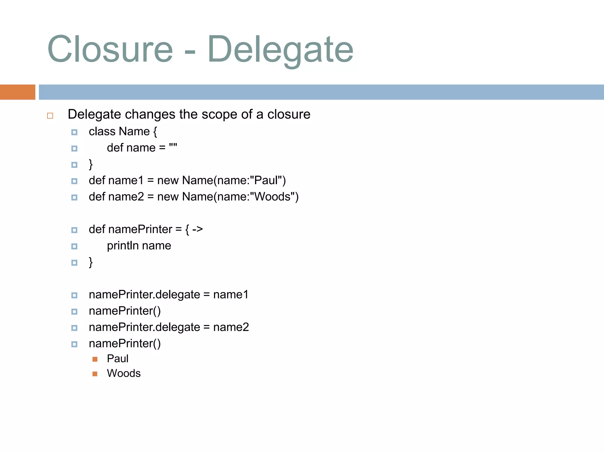 Closure - Delegate
   Delegate changes the scope of a closure
       class Name {
           def name = ""
       }
       def name1 = new Name(name:"Paul")
       def name2 = new Name(name:"Woods")

       def namePrinter = { ->
           println name
       }

       namePrinter.delegate = name1
       namePrinter()
       namePrinter.delegate = name2
       namePrinter()
           Paul
           Woods
 