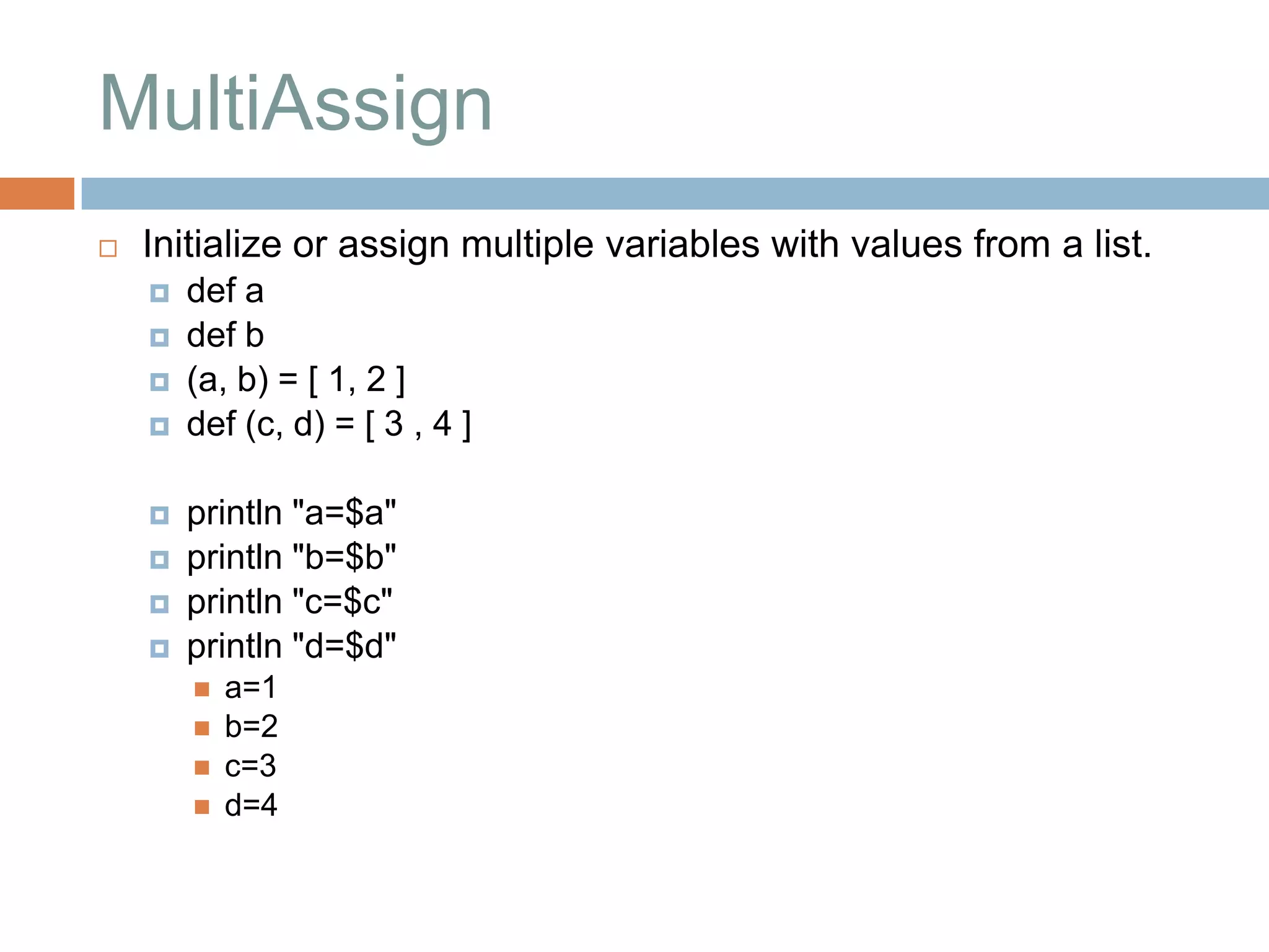 MultiAssign
   Initialize or assign multiple variables with values from a list.
       def a
       def b
       (a, b) = [ 1, 2 ]
       def (c, d) = [ 3 , 4 ]

       println "a=$a"
       println "b=$b"
       println "c=$c"
       println "d=$d"
           a=1
           b=2
           c=3
           d=4
 