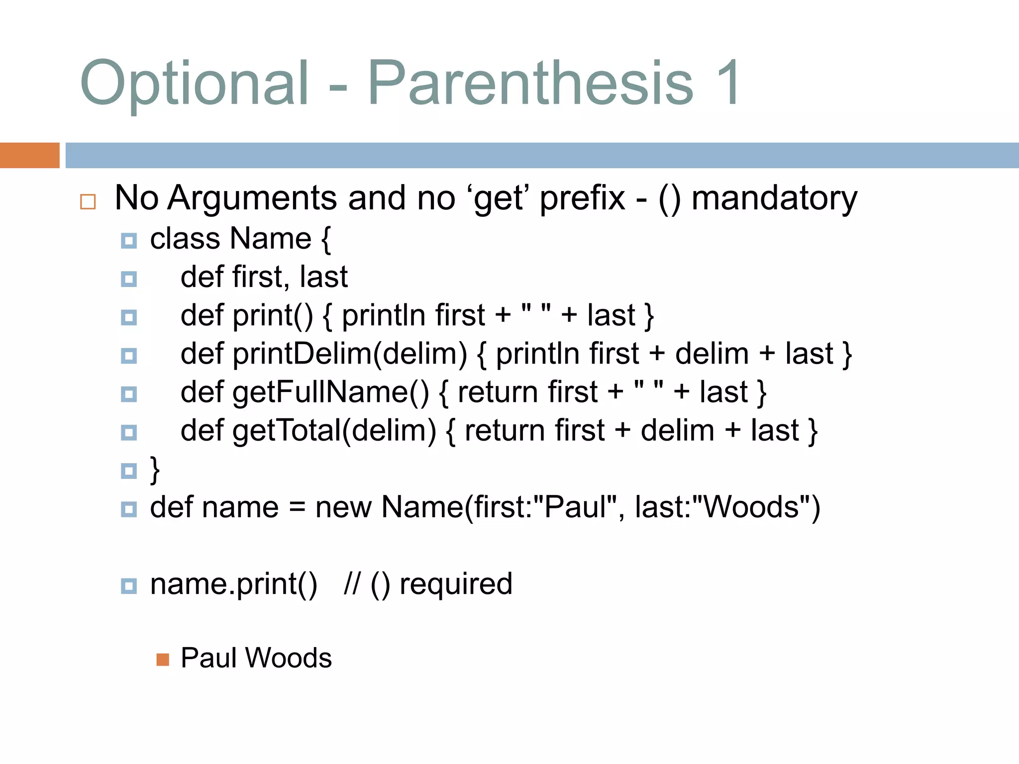Optional - Parenthesis 1
   No Arguments and no „get‟ prefix - () mandatory
       class Name {
         def first, last
         def print() { println first + " " + last }
         def printDelim(delim) { println first + delim + last }
         def getFullName() { return first + " " + last }
         def getTotal(delim) { return first + delim + last }
       }
       def name = new Name(first:"Paul", last:"Woods")

       name.print() // () required

           Paul Woods
 