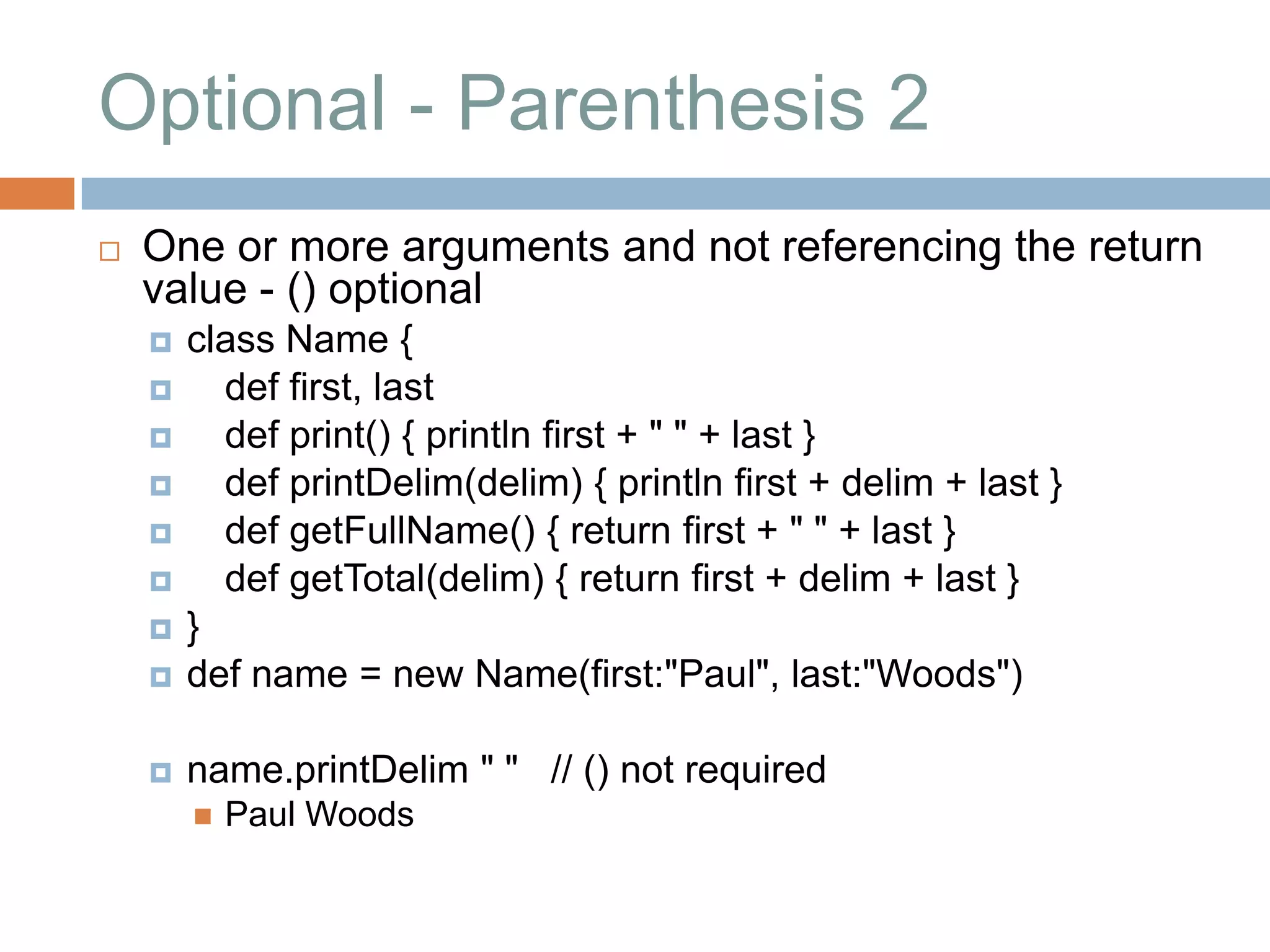 Optional - Parenthesis 2
   One or more arguments and not referencing the return
    value - () optional
       class Name {
         def first, last
         def print() { println first + " " + last }
         def printDelim(delim) { println first + delim + last }
         def getFullName() { return first + " " + last }
         def getTotal(delim) { return first + delim + last }
       }
       def name = new Name(first:"Paul", last:"Woods")

       name.printDelim " " // () not required
           Paul Woods
 