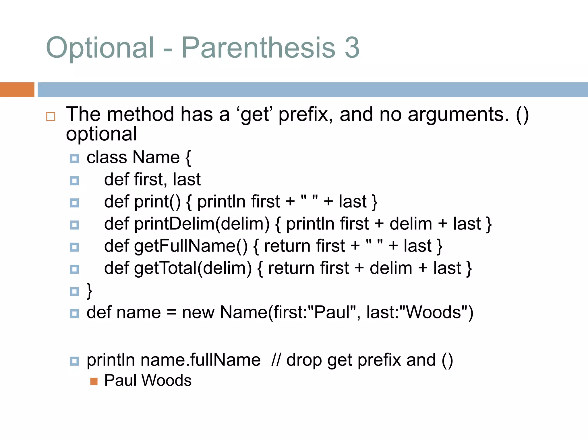 Optional - Parenthesis 3

   The method has a „get‟ prefix, and no arguments. ()
    optional
       class Name {
         def first, last
         def print() { println first + " " + last }
         def printDelim(delim) { println first + delim + last }
         def getFullName() { return first + " " + last }
         def getTotal(delim) { return first + delim + last }
       }
       def name = new Name(first:"Paul", last:"Woods")

       println name.fullName // drop get prefix and ()
           Paul Woods
 