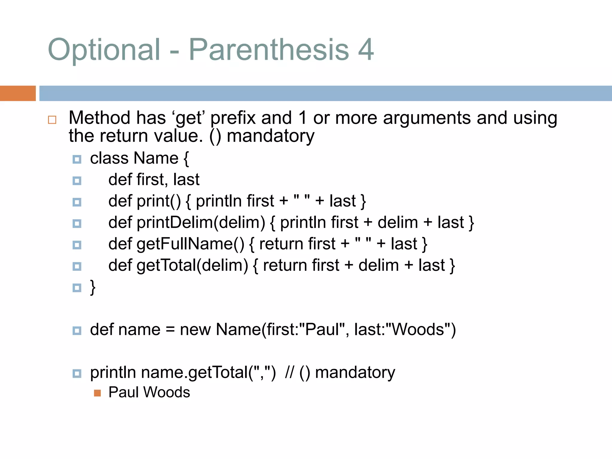 Optional - Parenthesis 4

   Method has „get‟ prefix and 1 or more arguments and using
    the return value. () mandatory
       class Name {
          def first, last
          def print() { println first + " " + last }
          def printDelim(delim) { println first + delim + last }
          def getFullName() { return first + " " + last }
          def getTotal(delim) { return first + delim + last }
       }

       def name = new Name(first:"Paul", last:"Woods")

       println name.getTotal(",") // () mandatory
           Paul Woods
 